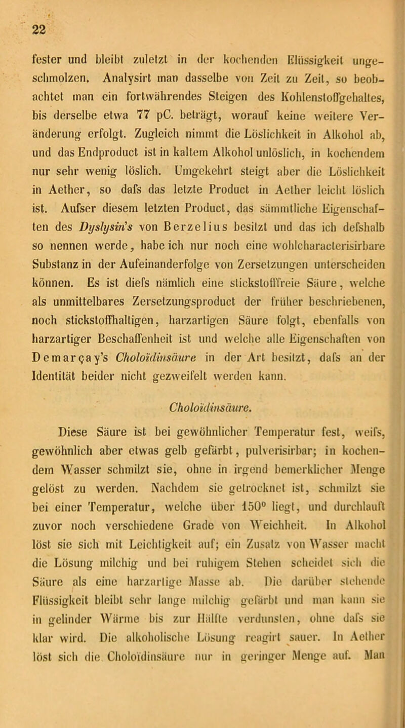 fester und bleibt zuletzt in der korbenden lilüssigkeil unge- sobmolzen. Analysirt man dasselbe von Zeit zu Zeit, so beob- achtet man ein fortwährendes Steigen des Kohlenstolfgebaltes, bis derselbe etwa 77 pC. beträgt, worauf keine weitere Ver- änderung erfolgt. Zugleich nimmt die Löslichkeit in Alkohol ab, und das Endproduct ist in kaltem Alkohol unlöslich, in kochendem nur sehr wenig löslich. Umgekehrt steigt aber die Löslichkeit in Aether, so dafs das letzte Product in Aelher leicht löslich ist. Aufser diesem letzten Product, das sämmtliche Eigenschaf- ten des Dyslysin's von Berzelius besitzt und das ich defshalb so nennen werde, habe ich nur noch eine wohlcharacterisirbare Substanz in der Aufeinanderfolge von Zersetzungen unterscheiden können. Es ist diefs nämlich eine stickstofffreie Säure, welche als unmittelbares Zersetzungsproduct der früher beschriebenen, noch stickstofflialligen, harzartigen Säure folgt, ebenfalls von liarzartiger Beschaffenheit ist und welche alle Eigenschaften von Demargay’s Cholo'idinsäure in der Art besitzt, dafs an der Identität beider nicht gezweifelt werden kann. Choloidinsäure. Diese Säure ist bei gewöhnlicher Temperatur fest, weifs, gewöhnlich aber etwas gelb gefärbt, pulverisirbar; in kochen- dem Wasser schmilzt sie, ohne in irgend bemerklicher iWenge gelöst zu werden. Nachdem sie getrocknet ist, schmilzt sie bei einer Temperatur, welche Uber 150° liegt, und durchlauft zuvor noch verschiedene Grade von Weichheit. In Alkohol löst sie sich mit Leichtigkeit auf; ein Zusatz von Wasser macht die Lösung milchig und bei ruhigem Stehen scheidet sich die Säure als eine harzartige Masse ab. Die darüber stchoiulo Flüssigkeit bleibt sehr lange milchig gefärbt und man kann sic in ofelinder Wärme bis zur Iliilfte verdunsten, ohne dafs sie klar wird. Die alkoholische Lösung roagirl sauer, ln Aelher löst sich die Choloidinsäure nur iti geringer Menge auf. Man