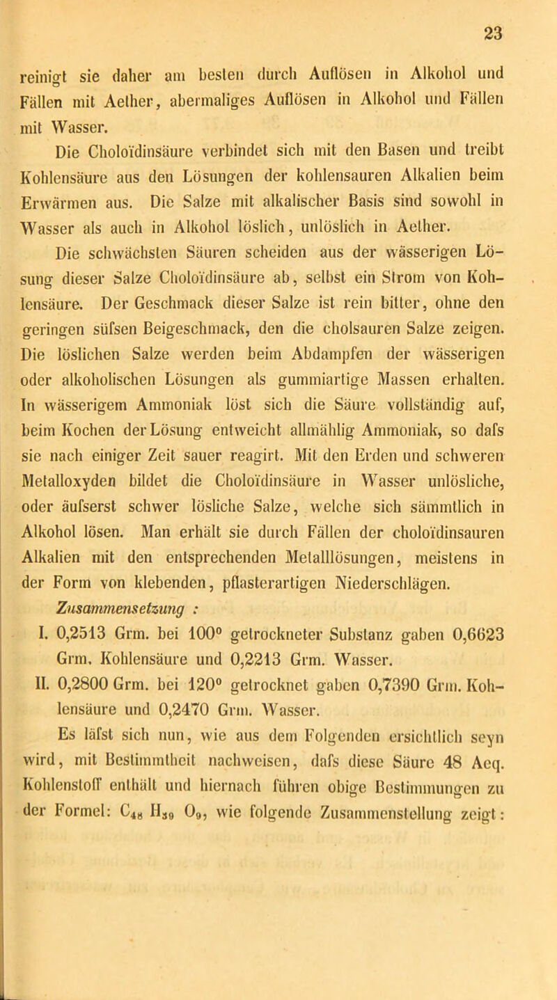 reinigt sie daher am besten durch Auflösen in Alkohol und Fällen mit Aelher, abermaliges Auflösen in Alkohol und Fällen mit Wasser. Die Choloidinsäure verbindet sich mit den Basen und treibt Kohlensäure aus den Lösungen der kohlensauren Alkalien beim Erwärmen aus. Die Salze mit alkalischer Basis sind sowohl in Wasser als auch in Alkohol löslich, unlöslich in Aelher. Die schwächsten Säuren scheiden aus der wässerigen Lö- suno- dieser Salze Choloidinsäure ab, selbst ein Strom von Koh- lensäura Der Geschmack dieser Salze ist rein bitter, ohne den geringen süfsen Beigeschmack, den die cholsauren Salze zeigen. Die löslichen Salze werden beim Abdampfen der wässerigen oder alkoholischen Lösungen als gummiarlige Massen erhallen. In wässerigem Ammoniak löst sich die Säure vollständig auf, beim Kochen der Lösung entweicht allmählig Ammoniak, so dafs sie nach einiger Zeit sauer reagirt. Mit den Erden und schweren Metaltoxyden bildet die Choloidinsäure in Wasser unlösliche, oder äufserst schwer lösliche Salze, welche sich sämmtlich in Alkohol lösen. Man erhält sie durch Fällen der choloidinsauren Alkalien mit den entsprechenden Metalllösungen, meistens in der Form von klebenden, pflasterartigen Niederschlägen. Zusammensetzung : I. 0,2513 Grm. bei 100° getrockneter Substanz gaben 0,6623 Grm. Kohlensäure und 0,2213 Grm. Wasser. II. 0,2800 Grm. bei 120° getrocknet gaben 0,7390 Grm. Koh- lensäure und 0,2470 Grm. Wasser. Es läfst sich nun, wie aus dem Folgenden ersichtlich seyn wird, mit Bcslimmlheit nachweiscn, dafs diese Säure 48 Aeq. Kohlenslotr enthält und hiernach führen obige Bestimmunoen zu der Formel: C4g Hjb O9, wie folgende Zusammenstellung zeigt: