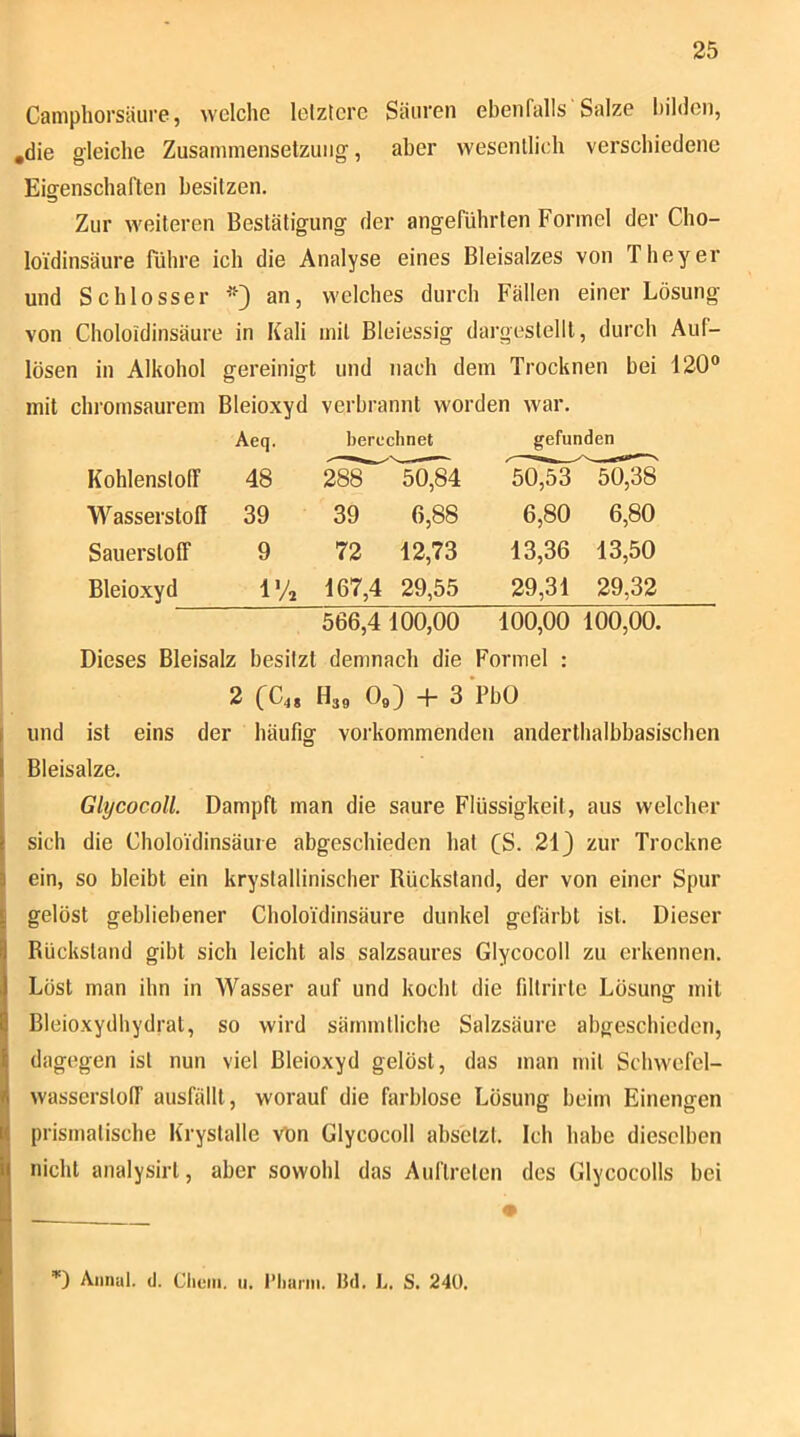Caniphorsäure, welche letztere Säuren ebenfalls Salze bilden, ,die gleiche Zusammensetzung, aber wesentlich vei’schiedene Eigenschaften besitzen. Zur weiteren Bestätigung der angeführten Formel der Cho- loidinsäure Führe ich die Analyse eines Bleisalzes von Theyer und Schlosser an, welches durch Fällen einer Lösung von Choloidinsäure in Kali mit Bleiessig dargestellt, durch Auf- lösen in Alkohol gereinigt und nach dem Trocknen bei 120® mit clnomsaurem Bleioxyd verbrannt worden war. Aeq. berechnet gefunden Kohlenstoff 48 288 50,84 Wasserstoff 39 39 6,88 Sauerstoff 9 72 12,73 Bleioxyd l'A 167,4 29,55 566,4 100,00 50,53 50,38 6,80 6,80 13,36 13,50 29,31 29,32 100,00 100,00. Dieses Bleisalz besitzt demnach die Formel : 2 (C,, H39 0«) + s'Pbü und ist eins der häufig vorkommenden anderthalbbasischen Bleisatze. GlycocoH. Dampft man die saure Flüssigkeit, aus welcher sich die Choloidinsäure abgeschieden hat (S. 21) zur Trockne ein, so bleibt ein krystallinischer Rückstand, der von einer Spur gelöst gebliebener Choloidinsäure dunkel gefärbt ist. Dieser Rückstand gibt sich leicht als salzsaures GlycocoH zu erkennen. Löst man ihn in Wasser auf und kocht die filtrirle Lösung mit Bleioxydhydrat, so wird sämmtliche Salzsäure abgeschieden, dagegen ist nun viel Bleioxyd gelöst, das man mit Schwefel- wasserstoff ausfällt, worauf die farblose Lösung beim Einengen prismatische Krystalle vön GlycocoH abselzt. Ich habe dieselben nicht analysirt, aber sowohl das Auftreten des GlycocoHs bei Almut, d. Clieiii. u. i’liarin. IJd. L. S. 240.
