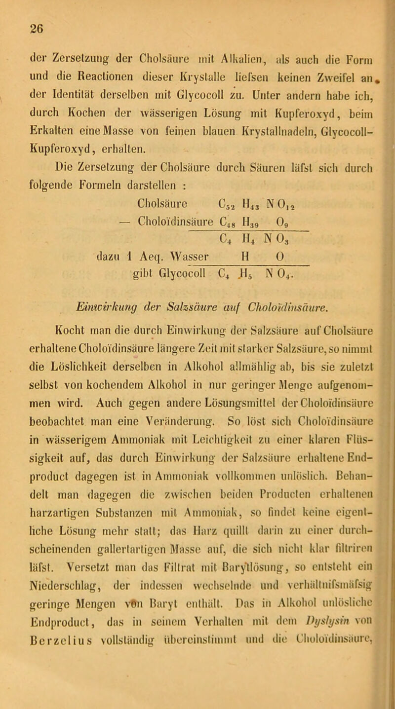 der Zerselzinig der Cholsäure mit Alkalien, als auch die Form und die Reaclionen dieser Kryslalle licfsen keinen Zweifel an, der Identität derselben mit Glycocoll zu. Unter andern habe ich, durch Kochen der wässerigen Lösung mit Kupferoxyd, beim Erkalten eine Masse von feinen blauen Krystallnadeln, Glycocoll- Kupferoxyd, erhalten. Die Zersetzung der Cholsäure durch Säuren läfsl sich durch folgende Formeln darstellen : Cholsäure Csa H43 NO,2 — Choloidinsäure C,,g II39 O9 C4 H4 NO3 dazu I Aeq. Wasser H 0 gibt Glycocoll C4 N O4. Eimoh'kung der Salzsäure auf Choloidinsäure. Kocht man die durch Einwirkung der Salzsäure auf Cholsäure erhaltene Choloidinsäure längere Zeit mit starker Salzsäure, so nimmt die Löslichkeit derselben in Alkohol allmählig ab, bis sie zuletzt selbst von kochendem Alkohol in nur geringer Menge aufgenom- men wird. Auch gegen andere Lösungsmittel der Choloidinsäure beobachtet man eine Veränderung. So löst sich Choloidinsäure in wässerigem Ammoniak mit Leichtigkeit zu einer klaren Flüs- sigkeit auf, das durch Einwirkung der Salzsäure erhaltene End- product dagegen ist in Ammoniak vollkommen unlöslich. Behan- delt man dagegen die zwischen beiden Producten erhaltenen harzartigen Substanzen mit Ammoniak, so findet keine eigent- liche Lösung mehr statt; das Harz quillt darin zu einer durch- scheinenden gallertartigen Masse auf, die sich nicht klar filtriren läfst. Versetzt man das Filtrat mit BaryMösung, so entsteht ein Niederschlag, der indessen wechselnde und verhältnifsmäfsig geringe Mengen \'®n Baryt enthält. Das in Alkohol unlösliche Endproducl, das in seinem Verhalten mit dem Dyslysin von Berzelius vollständig iibercinslimmt und die Choloidinsäure,