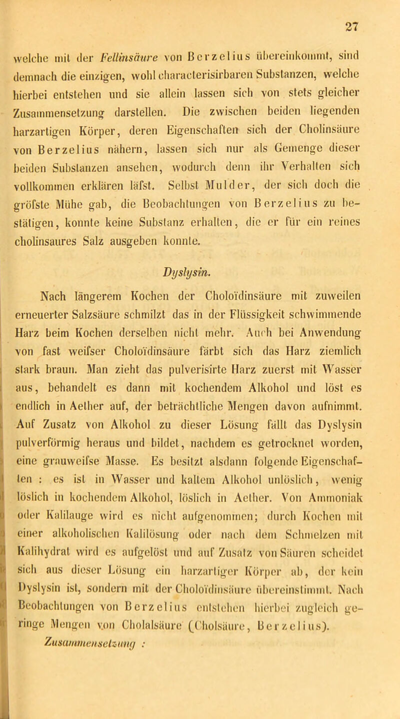welclie mil der Fellinsäure von ßcrzelius ül)ereiiikominl, sind demnach die einzigen, wolil characterisirbaren Substanzen, welche liierbei entstehen und sie allein lassen sich von stets gleicher Zusammensetzung darstellen. Die zwischen beiden liegenden harzartigen Körper, deren Eigenschaften sich der Cholinsäure von Berzelius nähern, lassen sich nur als Gemenge dieser beiden Substanzen ansehen, wodurch denn ihr Verhallen sich vollkommen erklären läfst. Selbst Mul der, der sich doch die gröfste Mühe gab, die Beobachtungen von Berzelius zu be- stätigen, konnte keine Substanz erhalten, die er für ein reines cholinsaures Salz ausgeben konnte. Dyslysin. Nach längerem Kochen der Choloi'dinsäure mit zuweilen erneuerter Salzsäure schmilzt das in der Flüssigkeit schwimmende Harz beim Kochen derselben nicht mehr. Auch bei Anwendung von fast weifser Choloi'dinsäure färbt sich das Harz ziemlich ^ stark braun. Man zieht das pulverisirte Harz zuerst mit Wasser aus, behandelt es dann mit kochendem Alkohol und löst es endlich in Aether auf, der beträchtliche Mengen davon aufnimmt. Auf Zusatz von Alkohol zu dieser Lösung fällt das Dyslysin pulverförmig heraus und bildet, nachdem es getrocknet worden, I eine grauweifse Masse. Es besitzt alsdann folgende Eigenschaf- ten ; es ist in Wasser und kaltem Alkohol unlöslich, wenig I) löslich in kochendem Alkohol, löslich in Aether. Von Ammoniak p oder Kalilauge wird es nicht aufgenommen; durch Kochen mil a einer alkoholischen Ealilösung oder nach dem Schmelzen mil }| Kalihydral wird es aufgelöst und auf Zusatz von Säuren scheidet V sich aus dieser Lösung ein harzartiger Körper ab, der kein Ö Dyslysin ist, sondern mil der Cholo'idinsäurc übereinslimml. Nach ifi Beobachtungen von Berzelius entstehen hierbei zugleich ge- fc ringe Mengen v.on Cholalsäure (_Cholsäure, Berzelius). I Zusauuneiiselzuny :