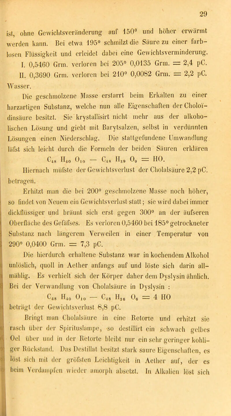 isl, ohne Gcwichlsveränderung auf 150° und höher erwärmt werden kann. Bei etwa 195° schmilzt die Säure zu einer farb- losen Flüssigkeit und erleidet dabei eine Gewichtsverminderung. I. 0,5460 Grm. verloren bei 205° 0,0135 Grm. = 2,4 pC. II. 0,3690 Grm. verloren bei 210° 0,0082 Grm. = 2,2 pC. M'asser. Die geschmolzene Masse erstarrt beim Erkalten zu einer harzartigen Substanz, welche nun alle Eigenschaften derCholoi- dinsäure besitzt. Sie krystallisirt nicht mehr aus der alkoho- lischen Lösung und giebt mit Barytsalzen, selbst in verdünnten Lösungen einen Niederschlag. Die staltgefundene Umwandlung läfst sich leicht durch die Formeln der beiden Säuren erklären C4g II40 Oio — C48 II49 O9 — HO. Hiernach müfste der Gewichtsverlust der Cholalsäure 2,2 pC. betragen. Erhitzt man die bei 200° geschmolzene Masse noch höhei’, ji so findet von Neuem ein Gewichtsverlust statt; sie wird dabei immer dickflüssiger und bräunt sich erst gegen 300® an der äufseren Oberfläche des Gefäfses. Es verloren 0,5460 bei 185® getrockneter Substanz nach längerem Verweilen in einer Temperatur von 290® 0,0400 Grm. = 7,3 pC. Die hierdurch erhaltene Substanz war in kochendem Alkohol unlöslich, quoll in Aether anfangs auf und löste sich darin all- Iinählig. Es verhielt sich der Körper daher dem Dyslysin ähnlich. Bei der Verwandlung von Cholalsäure in Dyslysin : p C48 H40 0|o — C48 Hjg O9 — 4 HO i beträgt der Gewichtsverlust 8,8 pC. || Bringt man Cholalsäure in eine Betone und erhitzt sie ^ rasch über der Spirituslainpe, -so destillirt ein schwach gelbes I Oel über und in der Betörte bleibt nur ein sehr geringer kohli- I gcr Bückstand. Das Destillat besitzt stark saure Eigenschaften, es löst sich mit der gröfsten Leichtigkeit in Aether auf, der es beim Verdainpfeu wieder amorph absetzt. In Alkalien löst sich
