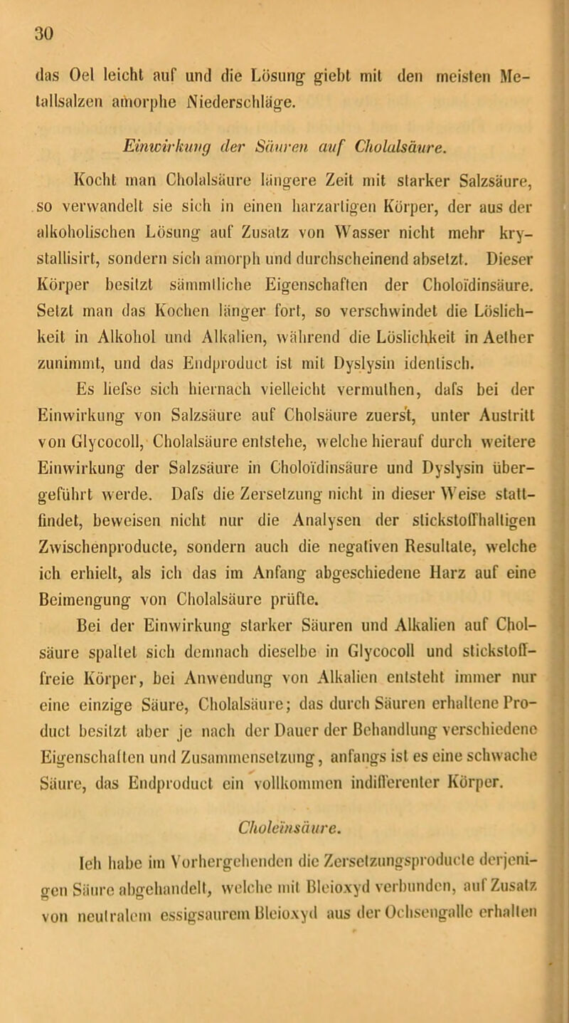 (las Oel leicht auf und die Lösung giebl mit den meisten Me- lallsalzen amorphe Niederschläge. Einwirkung der Säuren auf Cholulsäure. Kocht man Cholalsäure längere Zeit mit starker Salzsäure, so verwandelt sie sich in einen harzartigen Körper, der aus der alkoholischen Lösung auf Zusatz von Wasser nicht mehr kry- stallisirt, sondern sich amorph und durchscheinend absetzt. Dieser Körper besitzt sämmtliche Eigenschaften der Choloi'dinsäure. Setzt man das Kochen länger fort, so verschwindet die Löslich- keit in Alkohol und Alkalien, während die Lösliclikeit in Aether zuniinmt, und das Endproduct ist mit Dyslysin identisch. Es liefse sich hiernach vielleicht vermuthen, dafs bei der Einwirkung von Salzsäure auf Cholsäure zuerst, unter Austritt von Glycocoll, Cholalsäure entstehe, welche hierauf durch weitere Einwirkung der Salzsäure in Choloi'dinsäure und Dyslysin über- geführt werde. Dafs die Zersetzung nicht in dieser Weise statt- j findet, beweisen nicht nur die Analysen der stickstoffhaltigen Zwischenproducte, sondern auch die negativen Resultate, welche ^ ich erhielt, als ich das im Anfang abgeschiedene Harz auf eine ^ Beimengung von Cholalsäure prüfte. j Bei der Einwirkung starker Säuren und Alkalien auf Chol- ] säure spaltet sich demnach dieselbe in Glycocoll und Stickstoff- ; freie Körper, bei Anwendung von Alkalien entsteht immer nur eine einzige Säure, Cholalsäure; das durch Säuren erhaltene Pro- I duct besitzt aber je nach der Dauer der Behandlung verschiedene Eigenschalion und Zusammensetzung, anfangs ist es eine schwache Säure, das Endproduct ein vollkommen indifferenter Körper. Chole'insäiire. ; leh habe im Vorhergehenden die Zersctzungsproducle derjeni- gen Säure ahgehandelt, welche mit Bleio.xyd verbunden, auf Zusatz von neutralem essigsaurem Bleioxyd aus der Ochsengallc erhalten