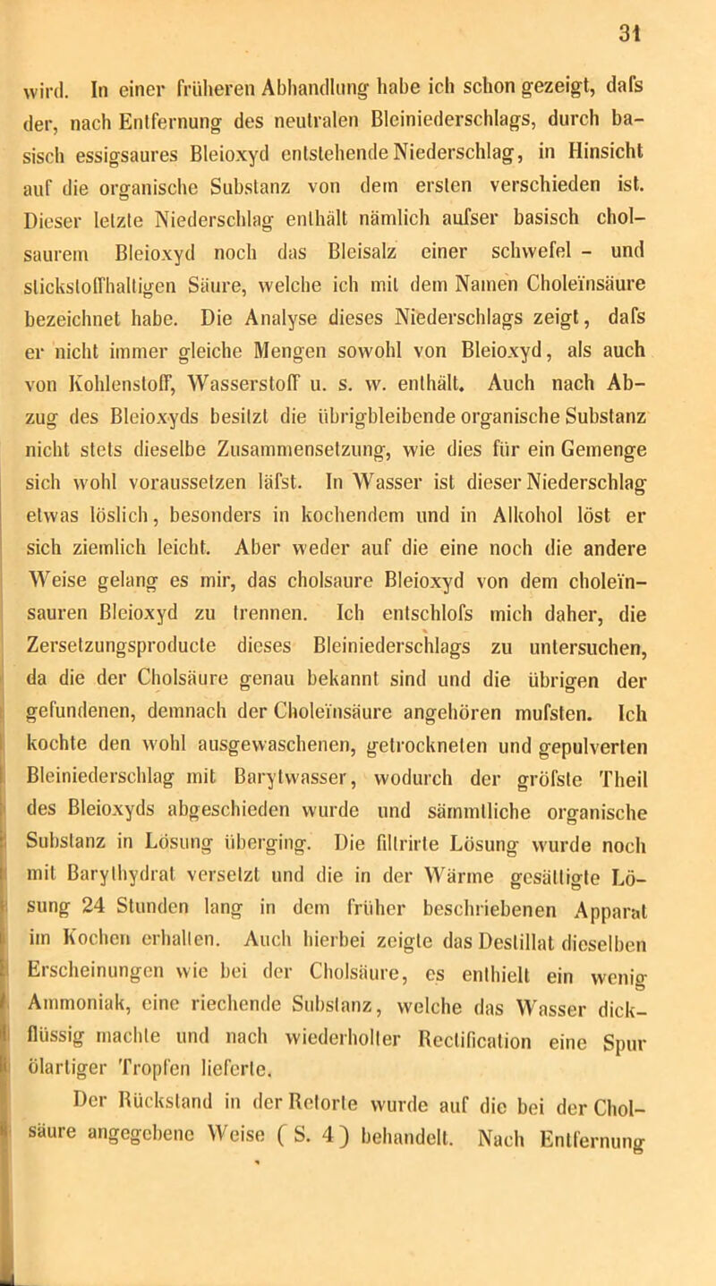 wird. In einer früheren Abliancllnng habe ich schon gezeigt, dafs der, nach Entfernung des neutralen Bleiniederschlags, durch ba- sisch essigsaures Bleioxyd entstehende Niederschlag, in Hinsicht auf die organische Substanz von dem ersten verschieden ist. Dieser letzte Niederschlag enthält nämlich aufser basisch chol- saurem Bleioxyd noch das Bleisalz einer Schwefel - und stickstofThalligen Säure, welche ich mit dem Namen Cholei'nsäure bezeichnet habe. Die Analyse dieses Niederschlags zeigt, dafs er nicht immer gleiche Mengen sowohl von Bleioxyd, als auch von Kohlenstoff, Wasserstoff u. s. w. enthält. Auch nach Ab- zug des Bleioxyds besitzt die übrigbleibende organische Substanz nicht stets dieselbe Zusamniensetzung, wie dies für ein Gemenge sich wohl voraussetzen läfst. In Wasser ist dieser Niederschlag etwas löslich, besonders in kochendem und in Alkohol löst er sich ziemlich leicht. Aber weder auf die eine noch die andere ' Weise gelang es mir, das cholsaure Bleioxyd von dem cholein- sauren Bleioxyd zu trennen. Ich entschlofs mich daher, die « Zersetzungsproducte dieses Bleiniederschlags zu untersuchen, I da die der Cholsäure genau bekannt sind und die übrigen der i gefundenen, demnach der Choleinsäure angehören mufsten. Ich I kochte den wohl ausgewaschenen, getrockneten und gepulverten Bleiniederschlag mit Barytwasser, wodurch der gröfste Theil ' des Bleioxyds abgeschieden wurde und sämmtliche organische ! Substanz in Lösung überging. Die filtrirte Lösung wurde noch I mit Barylhydrat versetzt und die in der Wärme gesättigte Lö- 1 sung 24 Stunden lang in dem früher beschriebenen Apparat im Kochen erhallen. Auch hierbei zeigte das Destillat dieselben 1 Erscheinungen wie bei der Cholsäure, es enthielt ein wenig Ammoniak, eine riechende Substanz, welche das Wasser dick- i flüssig machte und nach wiederholter Rectification eine Spur : ölartiger Tropfen lieferte. Der Rückstand in der Retorte wurde auf die bei der Chol- . säure angegebene Weise (S. 4) behandelt. Nach Entfernung