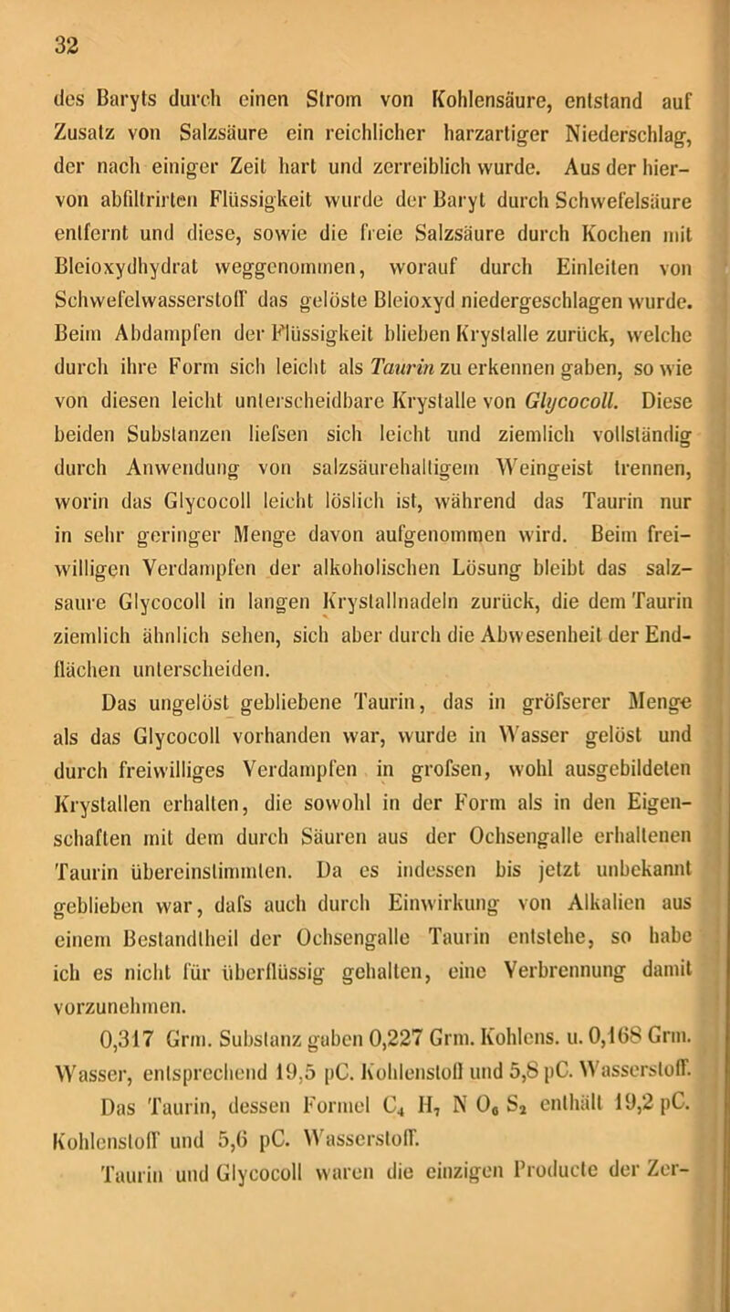 des Baryts durch einen Strom von Kohlensäure, entstand auf Zusatz von Salzsäure ein reichlicher harzartiger Niederschlag, der nach einiger Zeit hart und zerreiblich wurde. Aus der hier- von abfdtrirlen Flüssigkeit wurde der Baryt durch Schwefelsäure entfernt und diese, sowie die freie Salzsäure durch Kochen mit Bleioxydhydrat weggenommen, worauf durch Einleiten von Schwefelwassersloir das gelöste Bleioxyd niedergeschlagen wurde. Beim Abdampfen der Flüssigkeit blieben Krystalle zurück, welche durch ihre Form sich leicht als zu erkennen gaben, sowie von diesen leicht unterscheidbare Krystalle von Glycocoll. Diese beiden Substanzen liefsen sich leicht und ziemlich vollständig durch Anwendung von salzsäurehaltigem Weingeist trennen, worin das Glycocoll leicht löslich ist, während das Taurin nur in sehr geringer Menge davon aufgenommen wird. Beim frei- willigen Verdampfen der alkoholischen Lösung bleibt das salz- saure Glycocoll in langen Krystallnadeln zurück, die dem Taurin ziemlich ähnlich sehen, sich aber durch die Abwesenheit der End- flächen unterscheiden. Das ungelöst gebliebene Taurin, das in gröfserer Menge als das Glycocoll vorhanden war, wurde in \^'asser gelöst und durch freiwilliges Verdampfen in grofsen, wohl ausgebildeten Krystallen erhalten, die sowohl in der Form als in den Eigen- schaften mit dem durch Säuren aus der Ochsengalle erhaltenen Taurin übereinstimmlen. Da es indessen bis jetzt unbekannt geblieben war, dafs auch durch Einwirkung von Alkalien aus einem Bestandlheil der Ochsengalle Taurin entstehe, so habe ich es nicht für überflüssig gehalten, eine Verbrennung damit vorzunehmen. 0,317 Grm. Substanz gaben 0,227 Grm. Köhlens, u. 0,168 Grm. Wasser, entsprechend 19,5 pC. Kohlenslofl und 5,8 pC. Wasserstoff. Das Taurin, dessen Formel C4 H, N Oo Sj enthält 19,2 pC. Kohlenstoff und 5,6 pC. ^Vasserstoff. Taurin und Glycocoll waren die einzigen Froducte der Zer-