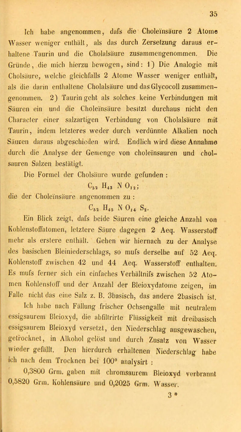 Ich habe angenommen, dafs die Cholei'nsäure 2 Atome Wasser weniger enlhält, als das durch Zersetzung daraus er- haltene Taurin und die Cholalsäure zusammengenommen. Die Gründe, die mich hierzu bewogen, sind: 1) Die Analogie mit Cholsäure, welche gleichfalls 2 Atome Wasser weniger enthält, als die darin enthaltene Cholalsäure und das Glycocoll zusammen- genommen. 2) Taurin geht als solches keine Verbindungen mit Säuren ein und die Choleinsäure besitzt durchaus nicht den Character einer salzartigen Verbindung von Cholalsäure n)it Taurin, indem letzteres weder durch verdünnte Alkalien noch Säuren daraus abgeschieden wird. Endlich wird diese Annahme durch die Analyse der Gemenge von choleinsauren und chol- sauren Salzen bestätigt. Die Formel der Cholsäure wurde gefunden : Cs2 H43 N O12; die der Choleinsäure angenommen zu : Cs2 H4S N 0,4 s,. Ein Blick zeigt, dafs beide Säuren eine gleiche Anzahl von Kohlenstoffalomen, letztere Säure dagegen 2 Aeq. Wasserstoff mehr als erslere enthält. Gehen wir hiernach zu der Analyse des basischen Bleiniederschlags, so mufs derselbe auf 52 Aeq. Kohlenstoff zwischen 42 und 44 Aeq. Wasserstoff enthalten. Es mufs ferner sich ein einfaches Verhältnifs zwischen 52 Ato- men Kohlensloff und der Anzahl der Bleioxydatome zeigen, im Falle nicht das eine Salz z. B. 3basisch, das andere 2basisch ist. Ich habe nach Fällung frischer Ochsengalle mit neutralem » essigsaurem Bleioxyd, die abfillrirte Flüssigkeit mit dreibasisch I essigsaurem Bleioxyd versetzt, den Niederschlag ausgewaschen, I getrocknet, in Alkohol gelöst und durch Zusatz von Wasser I wieder gefällt. Den hierdurch erhaltenen Niederschlag habe ' ich nach dem Trocknen bei 100“ analysirt : 0,3800 Grm. gaben mit chromsaurem Bleioxyd verbrannt ! 0,5820 Grm. Kohlensäure und 0,2025 Grm. Wassei'. 3 ^