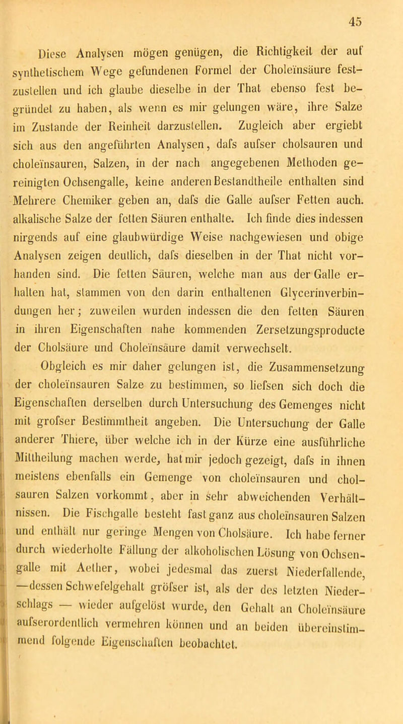 Diese Analysen mögen genügen, die Richtigkeit der auf synthetischem Wege gefundenen Formel der Choleüisäure fest- zustellen und ich glaube dieselbe in der That ebenso fest be- gründet zu haben, als wenn es mir gelungen wäre, ihre Salze im Zustande der Reinheit darzustellen. Zugleich aber ergiebt sich aus den angeführten Analysen, dafs aufser cholsauren und choleinsauren, Salzen, in der nach angegebenen Methoden ge- reinigten Ochsengalle, keine anderen Bestandtheile enthalten sind Mehrere Chemiker geben an, dafs die Galle aufser Fetten auch, alkalische Salze der fetten Säuren enthalte. Ich finde dies indessen nirgends auf eine glaubwürdige Weise nachgewiesen und obige Analysen zeigen deutlich, dafs dieselben in der That nicht vor- handen sind. Die fetten Säuren, welche man aus der Galle er- halten hat, stammen von den darin enthaltenen Glycerinverbin- dungen her; zuweilen wurden indessen die den feiten Säuren in ihren Eigenschaften nahe kommenden Zersetzungsproducle der Cholsäure und Choleinsäure damit verwechselt. Obgleich es mir daher gelungen ist, die Zusammensetzung I der choleinsauren Salze zu bestimmen, so liefsen sich doch die Eigenschaften derselben durch Untersuchung des Gemenges nicht . mit grofser Bestimmtheit angeben. Die Untersuchung der Galle ; anderer Thiere, über welche ich in der Kürze eine ausführliche Mitlheilung machen werde, hat mir jedoch gezeigt, dafs in ihnen ! meistens ebenfalls ein Gemenge von choleinsauren und chol- • sauren Salzen vorkommt, aber in sehr abweichenden Verhält- I nissen. Die Fischgalle besieht fast ganz aus choleinsauren Salzen 1 und enthält nur geringe Mengen von Cholsäure. Ich habe ferner durch wiederholte Fällung der alkoholischen Losung von Ochsen- galle mit Aether, wobei jedesmal das zuerst Niederfallende, —dessen Schwefelgehall gröfser ist, als der des letzten Nieder- schlags — wieder aufgelöst wurde, den Gehall an Choleinsäure aufserordentlich vermehren können und an beiden übereinstim- mend folgende Eigeuschaflen beobachtet.