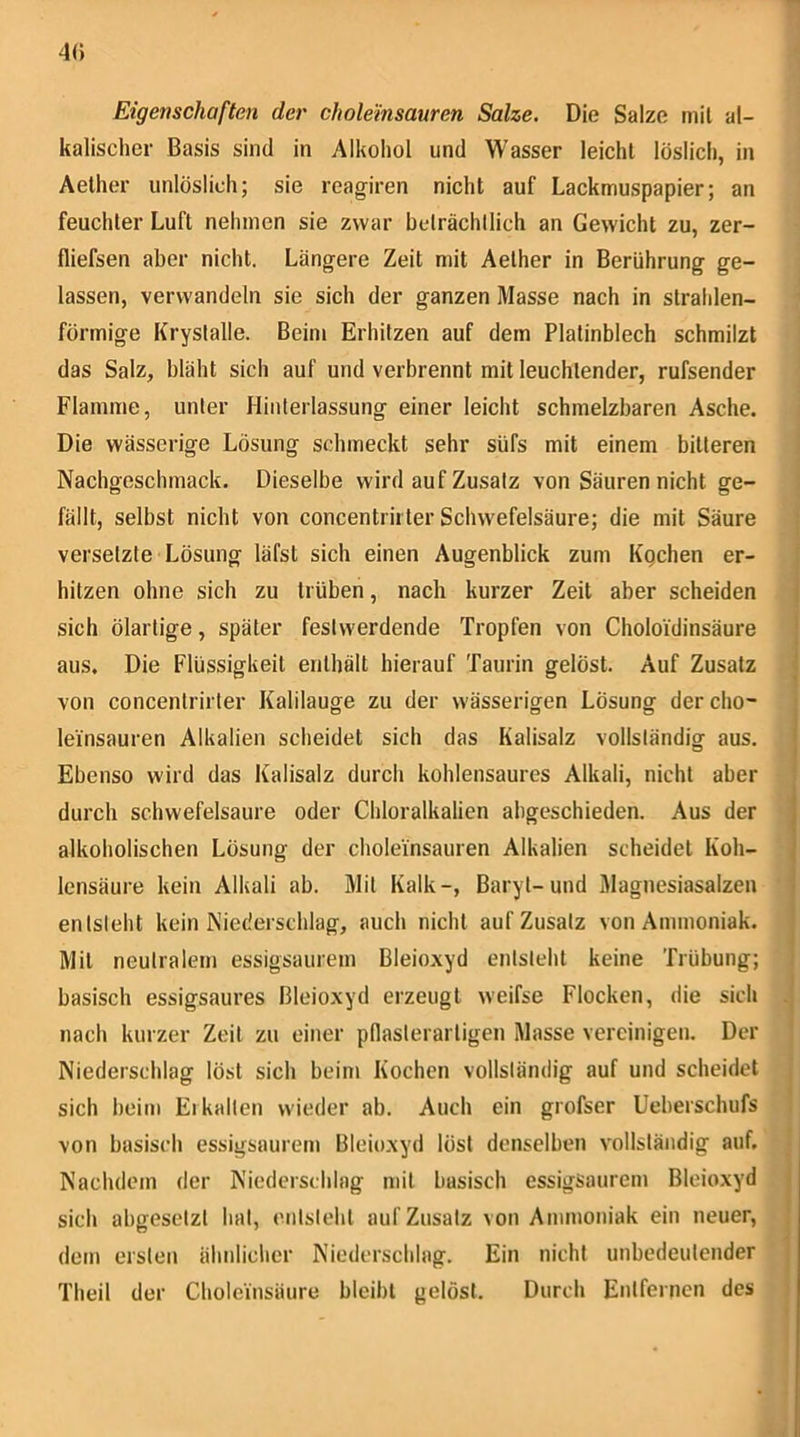 40 Eigenschaften der cholemsauren Salze. Die Salze mit al- kalischer Basis sind in Alkohol und Wasser leicht löslich, in Aelher unlöslich; sie reagiren nicht auf Lackmuspapier; an feuchter Luft nehmen sie zwar belrächllich an Gewicht zu, zer- fliefsen aber nicht. Längere Zeit mit Aether in Berührung ge- lassen, verwandeln sie sich der ganzen Masse nach in strahlen- förmige Kryslalle. Beim Erhitzen auf dem Platinblech schmilzt das Salz, bläht sich auf und verbrennt mit leuchtender, rufsender Flamme, unter Hinterlassung einer leicht schmelzbaren Asche. Die wässerige Lösung schmeckt sehr süfs mit einem bitteren Nachgeschmack. Dieselbe wird auf Zusatz von Säuren nicht ge- fällt, selbst nicht von concentrirler Schwefelsäure; die mit Säure versetzte Lösung läfst sich einen Augenblick zum Kgchen er- hitzen ohne sich zu trüben, nach kurzer Zeit aber scheiden sich ölarlige, später fest werdende Tropfen von Choloidinsäure aus. Die Flüssigkeit enthält hierauf Taurin gelöst. Auf Zusatz von concentrirler Kalilauge zu der wässerigen Lösung dercho- leinsauren Alkalien scheidet sich das Kalisalz vollständig aus. Ebenso wird das Kalisalz durch kohlensaures Alkali, nicht aber durch schwefelsaure oder Chloralkalien abgeschieden. Aus der alkoholischen Lösung der choleinsauren Alkalien scheidet Koh- lensäure kein Alkali ab. Mil Kalk-, Baryt-und Magnesiasalzen entsteht kein Niederschlag, ttuch nicht auf Zusatz von Ammoniak. Mil neutralem essigsaiirem Bleioxyd entsteht keine Trübung; basisch essigsaures Bleioxyd erzeugt weifse Flocken, die sich nach kurzer Zeit zu einer pllaslerarligen Masse vereinigen. Der Niederschlag löst sich beim Kochen vollständig auf und scheidet sich heim Ei kalten wieder ab. Auch ein grofser Ueberschufs von basisch essigsaurem Bleioxyd löst denselben vollständig auf. Nachdem der Niedersdilag mit basisch essigsaurem Bleioxyd sich abgesetzt hat, entsteht auf Zusatz von Ammoniak ein neuer, dem ersten ähnlicher Niederschlag. Ein nicht unbedeutender Theil der Choleinsäure bleibt gelöst. Durch Entfernen des
