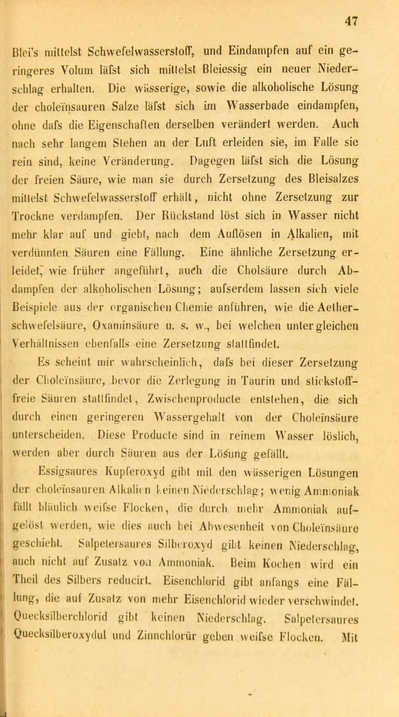 BIci’s millelst SchvvefelwasserslofT, und Eindampfen auf ein ge- ringeres Volum läfst sich millelsl Bleiessig ein neuer Nieder- schlag erhalten. Die wässerige, sowie die alkoholische Lösung der choleinsauren Salze läfst sich im Wasserbade eindampfen, ohne dafs die Eigenschaften derselben verändert w'erden. Auch nach sehr langem Stehen an der Luft erleiden sie, im Falle sie rein sind, keine Veränderung. Dagegen läfst sich die Lösung der freien Säure, wie man sie durch Zersetzung des Bleisalzes mittelst Schwefelwasserstoff erhält, nicht ohne Zersetzung zur Trockne verdampfen. Der Rückstand löst sich in Wasser nicht mehr klar auf und giebt, nach dem Auflösen in Alkalien, mit verdünnten Säuren eine Fällung. Eine ähnliche Zersetzung er- leidet^ wie früher angeführt, ainfh die Cholsäure durch Ab- dampfen der alkoholischen Lösung; aufserdem lassen sich viele 1 Beispiele aus der organischen Chemie anführen, wie die Aelher- ! Schwefelsäure, Oxaminsäure u. s, w., bei welchen unter gleichen I Verhältnissen ebenfalls eine Zersetzung slaltfindet. Es scheint mir wahrscheinlich, dafs bei dieser Zersetzung der Cboleinsäure, bevor die Zerlegung in Taurin und stickstoff- I freie Säuren stallfindet, Zvvischenproducte entstehen, die sich durch einen geringeren Wassergehalt von der Choleinsäure unterscheiden. Diese Producte sind in reinem Wasser löslich, werden aber durch Säuren aus der Lösung gefällt. Essigsaures Kiipferoxyd gibt mit den wässerigen Lösungen der cbolemsauren Alkali( n Keinen Niederschlag; wenig Ammoniak ! fällt bläulich weifse Flocken, die durch mehr Ammoniak auf- ; gelöst werden, wie dies auch bei Abwesenheit von Choleinsäure ; geschieht. Salpetersaures Silbcro.xyd gibt keinen Niederschlag, I auch nicht auf Zusatz vo.i Ammoniak. Beim Kochen wird ein [ Theil des Silbers reducirt. Eisenchlorid gibt anfangs eine Fäl- I hing, die auf Zusatz von mehr Eisenchlorid wieder verschwindet. * Ouecksilberchlorid gibt keinen Niederschlag. Salpetersaiires l| Ouecksilberoxydul und Zinnchlorür geben weifse Flocken. Mit
