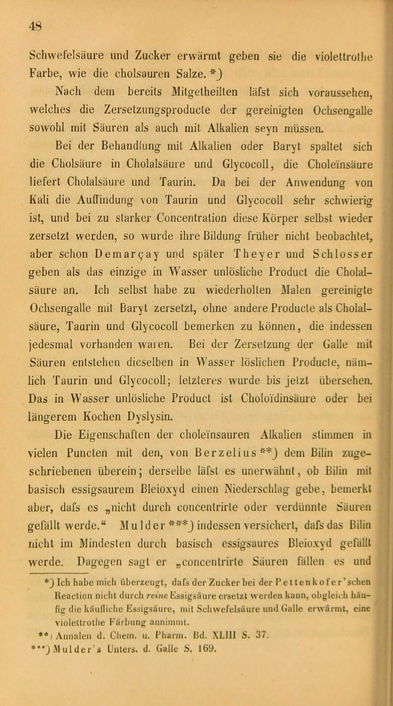 Schwefelsäure und Zucker erwärmt geben sie die violeltrotlie Farbe, wie die cholsauren Salze. Nach dem bereits Mitgetheillen läfst sich voraussehen, welches die Zersetzungsproducle der gereinigten Ochsengalle sowohl mit Säuren als auch mit Alkalien seyn müssen. Bei der Behandlung mit Alkalien oder Baryt spaltet sich die Cholsäure in Cholalsäure und Glycocoll, die Choleinsäure liefert Cholalsäure und Taurin. Da bei der Anwendung von Kali die Auffindung von Taurin und Glycocoll sehr schwierig ist, und bei zu starker Concentration diese Körper selbst wieder zersetzt werden, so wurde ihre Bildung früher nicht beobachtet, aber schon Demargay und später Theyer und Schlosser geben als das einzige in Wasser unlösliche Product die Cholal- säure an. Ich selbst habe zu wiederholten Malen gereinigte ] Ochsengalle mit Baryt zersetzt, ohne andere Producte als Cholal- säure, Taurin und Glycocoll bemerken zu können, die indessen jedesmal vorhanden waren. Bei der Zersetzung der Galle mit Säuren entstehen dieselben in Wasser löslichen Producte, näm- lich Taurin und Glycocoll; letzteres wurde bis jetzt übersehen. Das in Wasser unlösliche Product ist Choloi'dinsäure oder bei längerem Kochen Dyslysin. Die Eigenschaften der cholemsauren Alkalien stimmen in vielen Punclen mit den, von Berzelius** ***j dem ßilin zuge- schriebenen überein j derselbe läfst es unerwähnt, ob Bilin mit basisch essigsaurem Bleioxyd einen Niederschlag gebe, bemerkt aber, dafs es „nicht durch concentrirte oder verdünnte Säuren i gelallt werde.“ M u Id er indessen versichert, dafs das Bilin j nicht im Mindesten durch basisch cssigsaures Bleioxyd gefällt werde. Dagegen sagt er „concentrirte Säuren fällen es und j *3 teil habe mich überzeugt, dafs der Zucker bei der Pcltenkofcr’ sehen J Ueaction uiclil durch reine Kssigsaurc ersetzt werden kann, ohgleitdi bau- j fig (lie käulticlie Essigsäure, mit Scliwefelsäure und Gatte erwärmt, eine i violettrothc Kärbuiig annimmt. ♦*)Annaien d. Chem. u. t’hariu. üd. XLIII S. 37. ***jMulder’s Unters, d. Galle i>. tÖ9.