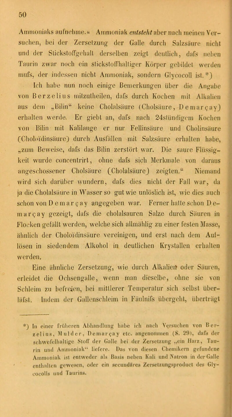 Ammoniaks aurnehme.« Ammoniak entsteht‘a\)cy mc\\ meinen Ver- suchen, bei der Zerselzung der Galle durch Salzsäure nicht und der SlickstofTgehall derselben zeigt deullich, dafs neben Taurin zwar noch ein slicksloiriialliger Körper gebildet werden mufs, der indessen nicht Ammoniak, sondern Glycocoll ist. *) Ich habe nun noch einige Bemerkungen über die Angabe von Berzelius milzulheilen, dafs durch Kochen mit Alkalien aus dem „Bilin“ keine Cholalsäure (Cholsäiire, Demargayj erhalten werde. Er gieht an, dafs nach 24slündigem Kochen von Bilin mit Kalilauge er nur Fellinsäure und Cholinsäure CCholoidinsäure) durch Ausfällen mit Salzsäure erhalten habe, „zum Beweise, dafs das Bilin zerstört war. Die saure Flüssig- keit wurde concentrirt, ohne dafs sich Merkmale von daraus angeschossener Cholsäure (CholalsäureJ zeigten.“ Niemand wird sich darüber wundern, dafs dies nicht der Fall war, da ja die Cholalsäure in Wasser so gut wie unlöslich ist, wie dies auch schon von D e m a r q a y angegeben war. Ferner halle schon D e- mar(;ay gezeigt, dafs die cholalsauren Salze durch Säuren in Flocken gefällt werden, welche sich alhnählig zu einer festen Masse, ähnlich der Choloidinsäure vereinigen, und erst nach dem Auf- lösen in siedendem Alkohol in deutlichen Krysiallen erhalten werden. Eine ähnliche Zersetzung, wie durch Alkalieit oder Säuren, erleidet die Ochsengalle, wenn man dieselbe, ohne sie von Schleim zu befreien, hei mittlerer Temperatur sich selbst über- läfst. Indem der Gallenschleim in Fäulnifs übergeht, überträgt *) Im einer früheren Aliliandlung liabe icii nach Yer.suchen von Bcr- zelins, Mnider, Deinni Qay elc. angcnoinnien (S. 29(, dafs der scliwefellialligc Stotf der Galle bei der Zersetzung „ein Hatz, Tau- rin und Aminoniak“ liefere. Das von diesen Chemikern gefundene Ammoniak ist entweder als Basis neben Kali und Aatron in der Galle entbfdtcn gewesen, oder ein secundäres Zersetzungsproduct des Gly- cocolls lind Taurins.