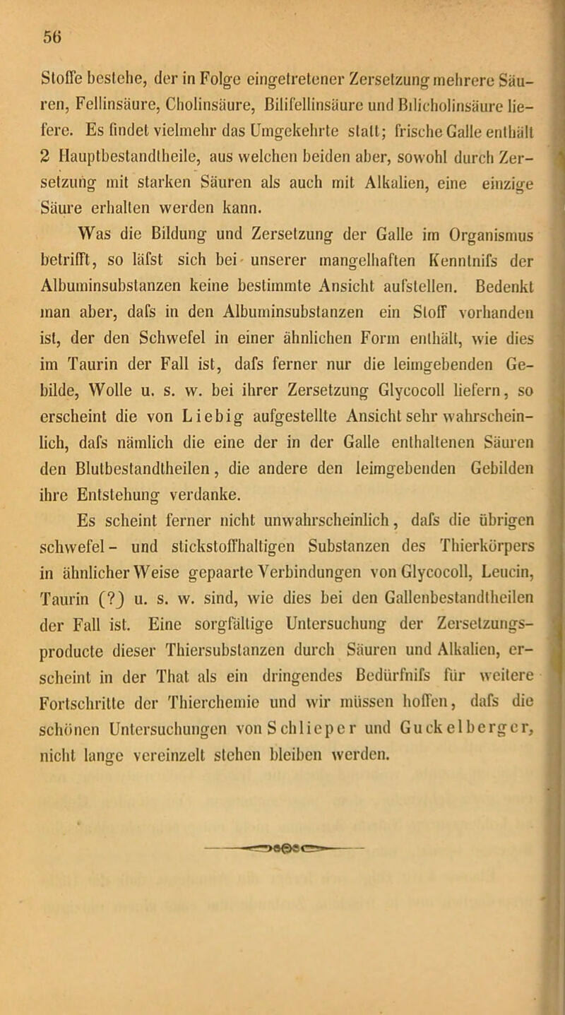 Stoffe bestehe, der in Folg’e eingelretener Zersetzung mehrere Säu- ren, Fellinsäure, Cholinsäure, ßilHellinsäurc und Bdicholinsäure lie- fere. Es findet vielmehr das Umgekehrte statt; frische Galle enthält 2 Hauptbestandlheile, aus welchen beiden aber, sowohl durch Zer- setzung mit starken Säuren als auch mit Alkalien, eine einzige Säure erhalten werden kann. Was die Bildung und Zersetzung der Galle im Organismus betrifft, so läfst sich bei' unserer mangelhaften Kenntnifs der Albuminsubslanzen keine bestimmte Ansicht aufstellen. Bedenkt man aber, dafs in den Albuminsubstanzen ein Stoff vorhanden ist, der den Schwefel in einer ähnlichen Form enthält, wie dies im Taurin der Fall ist, dafs ferner nur die leimgebenden Ge- bilde, Wolle u. s. vv. bei ihrer Zersetzung Glycocoll liefern, so erscheint die von Liebig aufgestellte Ansicht sehr walu’schein- lich, dafs nämlich die eine der in der Galle enthaltenen Säuren den Blulbestandtheilen, die andere den leimgebenden Gebilden ihre Entstehung verdanke. Es scheint ferner nicht unwahrscheinlich, dafs die übrigen Schwefel- und stickstoffhaltigen Substanzen des Thierkörpers in ähnlicher Weise gepaarte Verbindungen von Glycocoll, Leucin, Taurin (?) u. s. w. sind, wie dies bei den Gallenbestandtheilen der Fall ist. Eine sorgfältige Untersuchung der Zersetzungs- producte dieser Thiersubstanzen durch Säuren und Alkalien, er- scheint in der That als ein dringendes Bedürfnifs für weitere Fortschritte der Thierchemie und wir müssen hoffen, dafs die schönen Untersuchungen vonSchlieper und Gu ekel berge r, nicht lange vereinzelt stehen bleiben werden.