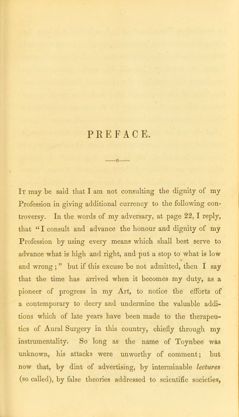 PREFACE. It may be said that I am not consulting the dignity of my Profession in giving additional currency to the following con- troversy. In the words of my adversary, at page 22,1 reply, that “ I consult and advance the honour and dignity of my Profession by using every means which shall best serve to advance what is high and right, and put a stop to what is low and wrong ; ” but if this excuse be not admitted, then I say that the time has arrived when it becomes my duty, as a pioneer of progress in my Art, to notice the efforts of a contemporary to decry and undermine the valuable addi- tions which of late years have been made to the therapeu- tics of Aural Surgery in this country, chiefly through my instrumentality. So long as the name of Toynbee was unknown, his attacks were unworthy of comment; but now that, by dint of advertising, by interminable lectures (so called), by false theories addressed to scientific societies,