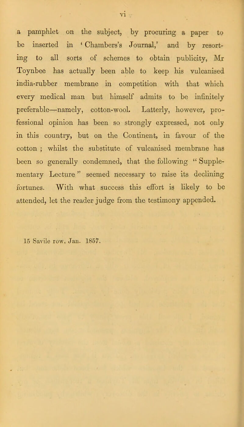 a pamphlet on the subject, by procuring a paper to be inserted in ‘ Chambers’s Journal,’ and by resort- ing to all sorts of schemes to obtain publicity, Mr Toynbee has actually been able to keep his vulcanised india-rubber membrane in competition with that which every medical man but himself admits to be infinitely preferable—namely, cotton-wool. Latterly, however, pro- fessional opinion has been so strongly expressed, not only in this country, but on the Continent, in favour of the cotton ; whilst the substitute of vulcanised membrane has been so generally condemned, that the following “ Supple- mentary Lecture ” seemed necessary to raise its declining fortunes. With what success this effort is likely to be attended, let the reader judge from the testimony appended. 15 Savile row, Jan. 1857.