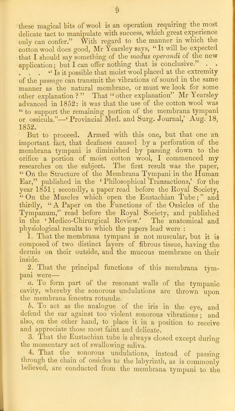 these magical bits of wool is an operation requiring the most delicate tact to manipulate with success, which great experience only can confer.” With regard to the manner in which the cotton wool does good, Mr Yearsley says, “ It will be expected that I should say something of the modus operandi of the new application; but I can offer nothing that is conclusive.” .. . . . . “ Is it possible that moist wool placed at the extremity of the passage can transmit the vibrations of sound in the same manner as the natural membrane, or must we look for some other explanation ? ” That “ other explanation” Mr Yearsley advanced in 1852: it was that the use of the cotton wool was “ to support the remaining portion of the membrana tympani or ossicula.”—1 Provincial Med. and Surg. Journal/ Aug. 18, 1852. But to proceed. Armed with this one, but that one an important fact, that deafness caused by a perforation of the membrana tympani is diminished by passing down to the orifice a portion of moist cotton wool, I commenced my researches on the subject. The first result was the paper, “ On the Structure of the Membrana Tympani in the Human Ear,” published in the ‘ Philosophical Transactions,’ for the year 1851; secondly, a paper read before the Royal Society, “ On the Muscles which open the Eustachian Tube; ” and thirdly, “A Paper on the Functions of the Ossicles of the Tympanum,” read before the Royal Society, and published in the ‘ Medico-Chirurgical Review.’ The anatomical and physiological results to which the papers lead were : 1. That the membrana tympani is not muscular, but it is composed of two distinct layers of fibrous tissue, having the dermis on their outside, and the mucous membrane on their inside. 2. That the principal functions of this membrana tym- pani were— a. To form part of the resonant walls of the tympanic cavity, whereby the sonorous undulations are thrown upon the membrana fenestra rotundas. b. To act as the analogue of the iris in the eye, and defend the ear against too violent sonorous vibrations ; and also, on the other hand, to place it in a position to receive and appreciate those most faint and delicate. 3. That the Eustachian tube is always closed except during the momentary act of swallowing saliva. 4. That the sonorous undulations, instead of passing through the chain of ossicles to the labyrinth, as is commonly believed, arc conducted from the membrana tympani to the