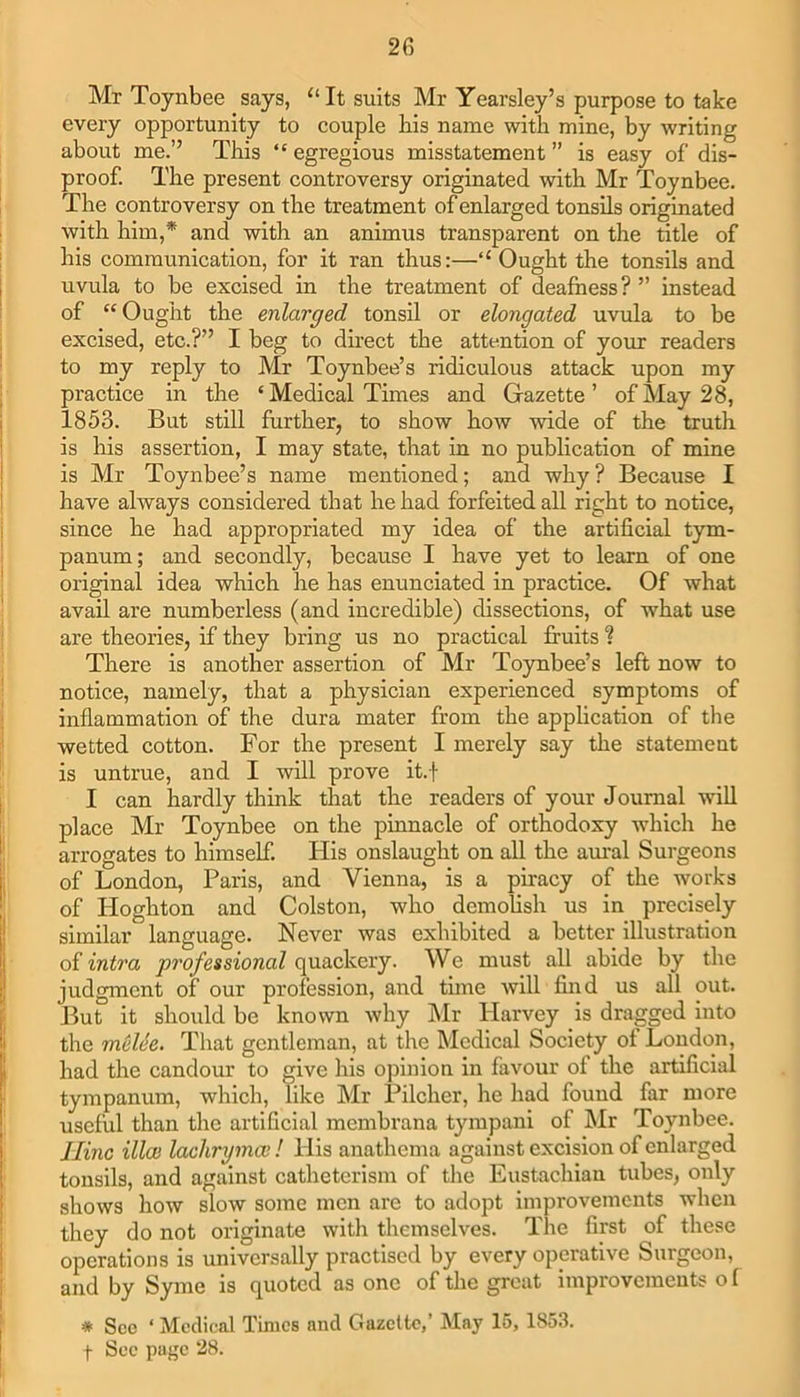 Mr Toynbee says, “ It suits Mr Yearsley’s purpose to take every opportunity to couple his name with mine, by writing about me.” This “ egregious misstatement ” is easy of dis- proof. The present controversy originated with Mr Toynbee. The controversy on the treatment of enlarged tonsils originated with him,* and with an animus transparent on the title of his communication, for it ran thus:—“ Ought the tonsils and uvula to be excised in the treatment of deafness? ” instead of “Ought the enlarged tonsil or elongated uvula to be excised, etc.?” I beg to direct the attention of your readers to my reply to Mr Toynbee’s ridiculous attack upon my practice in the ‘Medical Times and Gazette’ of May 28, 1853. But still further, to show how wide of the truth is his assertion, I may state, that in no publication of mine is Mr Toynbee’s name mentioned; and why? Because I have always considered that he had forfeited all right to notice, since he had appropriated my idea of the artificial tym- panum; and secondly, because I have yet to learn of one original idea which he has enunciated in practice. Of what avail are numberless (and incredible) dissections, of what use are theories, if they bring us no practical fruits ? There is another assertion of Mr Toynbee’s left now to notice, namely, that a physician experienced symptoms of inflammation of the dura mater from the application of the wetted cotton. For the present I merely say the statement is untrue, and I will prove it.f I can hardly think that the readers of your Journal will place Mr Toynbee on the pinnacle of orthodoxy which he arrogates to himself. His onslaught on all the aural Surgeons of London, Paris, and Vienna, is a piracy of the works of Hoghton and Colston, who demolish us in precisely similar language. Never was exhibited a better illustration of intra professional quackery. We must all abide by the judgment of our profession, and time will find us all out. But it should be known why Mr Harvey is dragged into the melee. That gentleman, at the Medical Society of London, had the candour to give his opinion in favour of the artificial tympanum, which, like Mr Pilcher, he had found far more useful than the artificial membrana tympani of Mr Toynbee. Ilinc illce lachrymal! His anathema against excision of enlarged tonsils, and against catheterism of the Eustachian tubes, only shows how slow some men arc to adopt improvements when they do not originate with themselves. The first of these operations is universally practised by every operative Surgeon, and by Syme is quoted as one of the great improvements of * See ‘ Medical Times and Gazette,’ May 15, 1853.