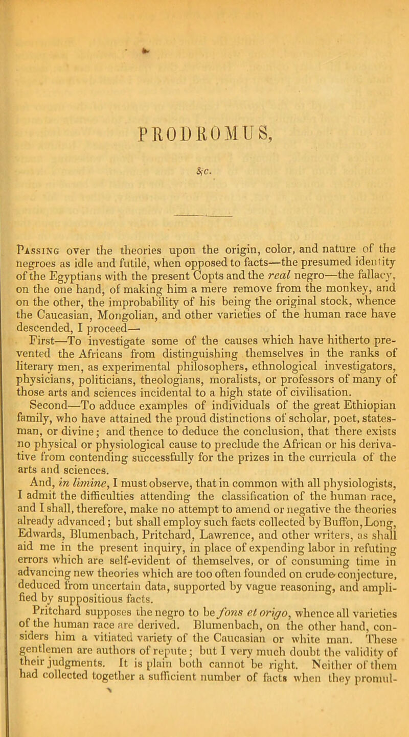 PROD ROM US, SfC. Passing over the theories upon the origin, color, and nature of the negroes as idle and futile, when opposed to facts—the presumed ideniity of the Egyptians with the present Copts and the real negro—the fallacy, on the one hand, of making him a mere remove from the monkey, and on the other, the improbability of his being the original stock, whence the Caucasian, Mongolian, and other varieties of the human race have descended, I proceed— First—To investigate some of the causes which have hitherto pre- vented the Africans from distinguishing themselves in the ranks of literary men, as experimental philosophers, ethnological investigators, physicians, politicians, theologians, moralists, or professors of many of those arts and sciences incidental to a high state of civilisation. Second—To adduce examples of individuals of the great Ethiopian family, who have attained the proud distinctions of scholar, poet, states- man, or divine; and thence to deduce the conclusion, that there exists no physical or physiological cause to preclude the African or his deriva- tive from contending successfully for the prizes in the curricula of the arts and sciences. And, in limine, I must observe, that in common with all physiologists, I admit the difficulties attending the classification of the human race, and I shall, therefore, make no attempt to amend or negative the theories already advanced; but shall employ such facts collected by Buffon,Long, Edwards, Blumenbach, Pritchard, Lawrence, and other writers, as shall aid me in the present inquiry, in place of expending labor in refuting errors which are self-evident of themselves, or of consuming time in advancing new theories which are too often founded on crude'conjecture, deduced from uncertain data, supported by vague reasoning, and ampli- fied by suppositious facts. Pritchard supposes the negro to be fons et origo, whence all varieties of the human race are derived. Blumenbach, on the other hand, con- siders him a vitiated variety of the Caucasian or white man. These gentlemen are authors of repute; but I very much doubt the validity of their judgments. It is plain both cannot be right. Neither of them had collected together a sufficient number of facts when they promul-