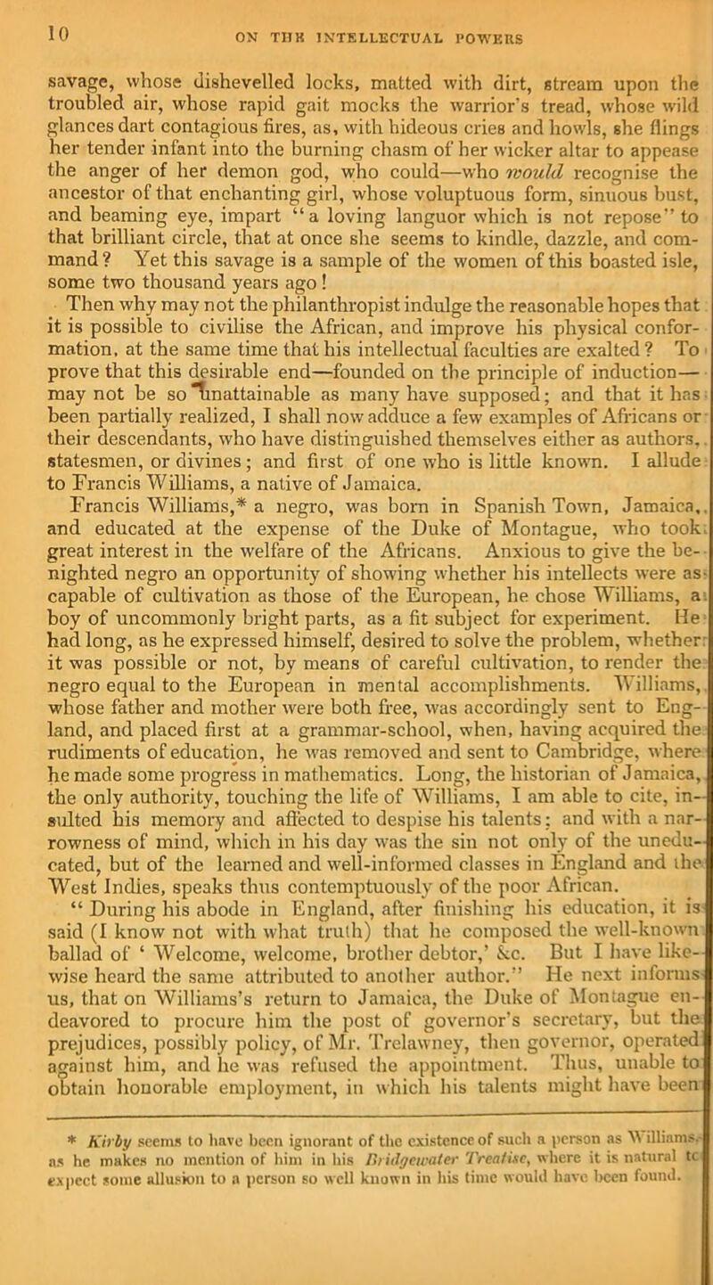 savage, whose dishevelled locks, matted with dirt, stream upon the troubled air, whose rapid gait mocks the warrior's tread, whose wild glances dart contagious tires, as, with hideous cries and howls, she flings her tender infant into the burning chasm of her wicker altar to appease the anger of her demon god, who could—who mould recognise the ancestor of that enchanting girl, whose voluptuous form, sinuous bust, and beaming eye, impart “a loving languor which is not repose” to that brilliant circle, that at once she seems to kindle, dazzle, and com- mand ? Yet this savage is a sample of the women of this boasted isle, some two thousand years ago ! Then why may not the philanthropist indulge the reasonable hopes that it is possible to civilise the African, and improve his physical confor- mation, at the same time that his intellectual faculties are exalted ? To prove that this desirable end—founded on the principle of induction— may not be so Tmattainable as many have supposed; and that it has been partially realized, I shall now adduce a few examples of Africans or their descendants, who have distinguished themselves either as authors.. statesmen, or divines; and first of one who is little known. I allude to Francis Williams, a native of Jamaica. Francis Williams,* a negro, was born in Spanish Town, Jamaica,, and educated at the expense of the Duke of Montague, who took, great interest in the welfare of the Africans. Anxious to give the be- nighted negro an opportunity of showing whether his intellects were as- capable of cultivation as those of the European, he chose Williams, a. boy of uncommonly bright parts, as a fit subject for experiment. He had long, as he expressed himself, desired to solve the problem, whether: it was possible or not, by means of careful cultivation, to render the: negro equal to the European in mental accomplishments. Williams,, whose father and mother were both free, was accordingly sent to Eng- land, and placed first at a grammar-school, when, having acquired the rudiments of education, he was removed and sent to Cambridge, where he made some progress in mathematics. Long, the historian of Jamaica, the only authority, touching the life of Williams, I am able to cite, in- sulted his memory and affected to despise his talents: and with a nar- rowness of mind, which in his day was the sin not only of the unedu- cated, but of the learned and well-informed classes in England and the West Indies, speaks thus contemptuously of the poor African. “ During his abode in England, after finishing his education, it is said (I know not with what truth) that he composed the well-known ballad of ‘ Welcome, welcome, brother debtor,’ &c. But I have like- wise heard the same attributed to another author.” He next informs us, that on Williams’s return to Jamaica, the Duke of Montague en- deavored to procure him the post of governor’s secretary, but the prejudices, possibly policy, of Mr. Trelawney, then governor, operated against him, and lie was refused the appointment. Thus, unable to obtain honorable employment, in which his talents might have been * Kirby seems to have been ignorant of the existence of such a person as W illiams. ns he makes no mention of him in his I>i iilgeicater Treatise, where it is natural tc expect some allusion to a person so well known in his time would have been found.