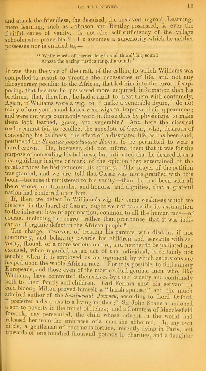 and attack the friendless, the despised, the enslaved negro? Learning, mere learning, such as Johnson and Bentley possessed, is ever the fruitful cause of vanity. Is not the self-sufficiency of the village schoolmaster proverbial? He assumes a superiority which he neither possesses nor is entitled to,— “ While words of learned length and thund’ring sound Amaze the gazing rustics ranged around.” It was then the vice of the craft, of the calling to which Williams was compelled to resort to procure the necessaries of life, and not any idiosyncrasy peculiar to the African, that led him into the error of sup- posing, that because he possessed more acquired information than his brethren, that, therefore, he had a right to treat them with contumely. Again, if Williams wore a wig, to “ make a venerable figure,” do not many of our youths and ladies wear wigs to improve their appearance ; and were not wigs commonly worn in those days by physicians, to make them look learned, grave, and venerable? And here the classical reader cannot fail to recollect the anecdote of Caesar, who, desirous of concealing his baldness, the effect of a dissipated life, as has been said, petitioned the Senatus-jjopulusque JRoma, to be permitted to wear a laurel crown. He, however, did not inform them that it was for the purpose of concealing his baldness, but intimated that he desired it as a distinguishing insigne or mark of the opinion they entertained of the great services he had rendered his country. The prayer of the petition was granted, and we are told that Caesar was more gratified with this boon—because it ministered to his vanity—than he had been with all the orations, and triumphs, and honors, and dignities, that a grateful nation had conferred upon him. If, then, we detect in Williams's wig the same weakness which we discover in the laurel of Caesar, ought we not to ascribe its assumption to the inherent love of approbation, common to all the human race—of course, including the negro—rather than pronounce that it was indi- cative of organic defect in the African people? The charge, however, of treating his parents with disdain, if not contumely, and behaving towards his children and servants with se- verity, though of a more serious nature, and neither to be palliated nor excused, when regarded as an act of the individual, is certainly not tenable when it is employed as an argument by which aspersions are heaped upon the whole African race. For it is possible to find among Europeans, and those even of the most exalted genius, men who, like williams, have committed themselves by their cruelty and contumely both to their family and children. Earl Ferrars shot his servant in cold blood; Milton proved himself a “harsh spouse;” and the much admired author ot the Sentimental Journey, according to Lord Orford prefened a dead ass to a living mother;” Sir John Soane abandoned a son to poverty in the midst of riches; and a Countess of Macclesfield iorsook, nay persecuted, the child whose advent in the world had released her from the embraces of a man she abhorred. In my own circle, a gentleman of enormous fortune, recently dying in Paris left upwards ot one hundred thousand pounds to charities, and a daughter