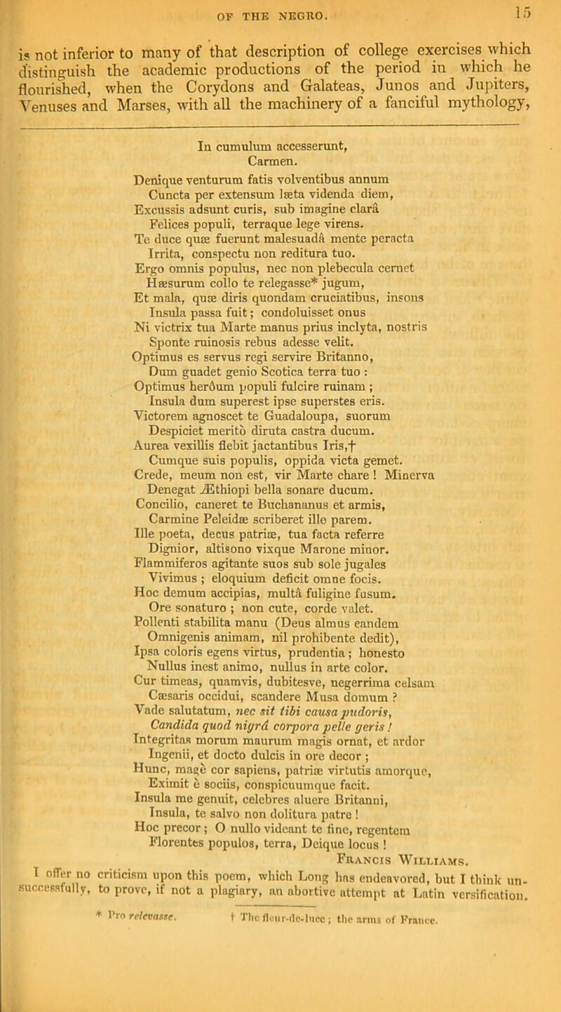 is not inferior to many of that description of college exercises which distinguish the academic productions of the period in which he flourished, when the Corydons and Galateas, Junos and Jupiters, Venuses and Marses, with all the machinery of a fanciful mythology, In cumulum accesserunt, Carmen. Denique venturum fatis volventibus annum Cuncta per extensum lieta videnda diem, Excussis adsunt curis, sub imagine clara Felices populi, terraque lege virens. Te duce qua; fuerunt malesuada mente peracta Irrita, conspectu non reditura tuo. Ergo omnis populus, nec non plebecula cemet II a;surum collo te relegasse* jugum, Et mala, quce diris quondam cruciatibus, insons Insula passa fuit; condoluisset onus Ni victrix tua Marte manus prius inclyta, nostris Sponte ruinosis rebus adesse velit. Optimus es servus regi servire Britanno, Dum guadet genio Scotica terra tuo : Optimus herdum populi fulcire ruinam ; Insula dum superest ipse superstes eris. Victorem agnoscet te Guadaloupa, suorum Despiciet merito diruta castra ducum. Aurea vexillis debit jactantibus Iris,f Cumque suis populis, oppida victa gemet. Crede, meum non est, vir Marte chare ! Minerva Denegat iEthiopi bella sonare ducum. Concilio, caneret te Bucbananus et armis, Carmine Peleidae scriberet ille parem. Ille poeta, decus patriae, tua facta referre Dignior, altisono vixque Marone minor. Flammiferos agitante suos sub sole jugales Vivimus ; eloquium deficit omne focis. Hoc demum accipias, mult a fuligine fusum. Ore sonaturo ; non cute, corde valet. Pollenti stabilita manu (Deus almus eandem Omnigenis animam, nil prohibente dedit), Ipsa coloris egens virtus, prudentia ; honesto Nullus inest animo, nullus in arte color. Cur timeas, quamvis, dubitesve, negerrima celsam Csesaris occidui, scandere Musa domum ? Vade salutatum, nec sit tibi causapudoris, Candida quod niyrd corpora pclle peris / Integritas morum maurum magis ornat, et ardor Ingenii, et docto dulcis in ore decor ; Hunc, mage cor sapiens, patriae virtutis amorque, Eximit c sociis, conspicuumque facit. Insula me genuit, celebres aluere Britanni, Insula, te salvo non dolitura patre ! Hoc precor; O nullo vidcant te fine, regentem Florentes populos, terra, Deique locus ! Francis Williams. T offer no criticism upon this poem, which Long has endeavored, but I think un- successfully, to prove, if not a plagiary, an abortive attempt at Latin versification. * * ro rrtcvas&e. t The Hour-do^lucc ; the arms of Frnnce.