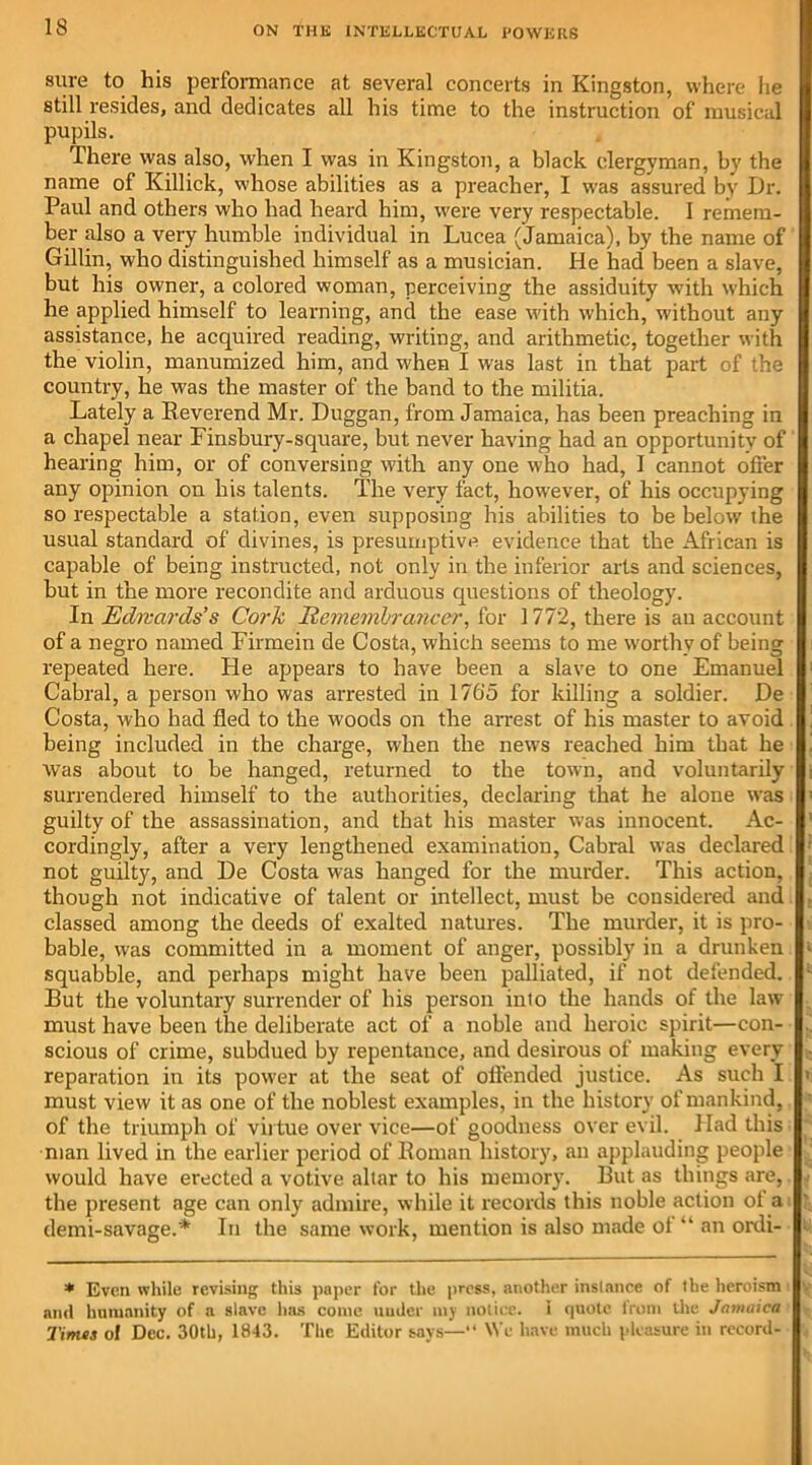 sure to his performance at several concerts in Kingston, where he still resides, and dedicates all his time to the instruction of musical pupils. There was also, when I was in Kingston, a black clergyman, by the name of Killick, whose abilities as a preacher, I was assured by Dr. Paul and others who had heard him, were very respectable. I remem- ber also a very humble individual in Lucea (Jamaica), by the name of Grillin, who distinguished himself as a musician. He had been a slave, but his owner, a colored woman, perceiving the assiduity with which he applied himself to learning, and the ease with which, without any assistance, he acquired reading, writing, and arithmetic, together with the violin, manumized him, and when I was last in that part of the country, he was the master of the band to the militia. Lately a Reverend Mr. Duggan, from Jamaica, has been preaching in a chapel near Finsbury-square, but never having had an opportunity of hearing him, or of conversing with any one who had, I cannot offer any opinion on his talents. The very fact, however, of his occupying so respectable a station, even supposing his abilities to be below ihe usual standard of divines, is presumptive evidence that the African is capable of being instructed, not only in the inferior arts and sciences, but in the more recondite and arduous questions of theology. In Edwards’s Cork Remembrancer, for 1772, there is an account of a negro named Firmein de Costa, which seems to me worthy of being repeated here. He appears to have been a slave to one Emanuel Cabral, a person who was arrested in 176‘5 for killing a soldier. De Costa, who had fled to the woods on the arrest of his master to avoid being included in the charge, when the news reached him that he was about to be hanged, returned to the town, and voluntarily surrendered himself to the authorities, declaring that he alone was guilty of the assassination, and that his master was innocent. Ac- cordingly, after a very lengthened examination, Cabral was declared not guilty, and De Costa was hanged for the murder. This action, though not indicative of talent or intellect, must be considered and classed among the deeds of exalted natures. The murder, it is pro- bable, was committed in a moment of anger, possibly in a drunken squabble, and perhaps might have been palliated, if not defended. But the voluntary surrender of his person into the hands of the law must have been the deliberate act of a noble and heroic spirit—con- scious of crime, subdued by repentance, and desirous of making every reparation in its power at the seat of offended justice. As such I must view it as one of the noblest examples, in the history of mankind, of the triumph of virtue over vice—of goodness over evil. Had this man lived in the earlier period of Roman history, an applauding people would have erected a votive allar to his memory. But as things are, the present age can only admire, while it records this noble action ol a demi-savage.* In the same work, mention is also made ot “ an ordi- * Even while revising this paper for the press, another instance of the heroism and humanity of a slave has come under my notice, i quote from the Jamaica Times of Dec. 30th, 1843. The Editor says—“ We have much pleasure in record-