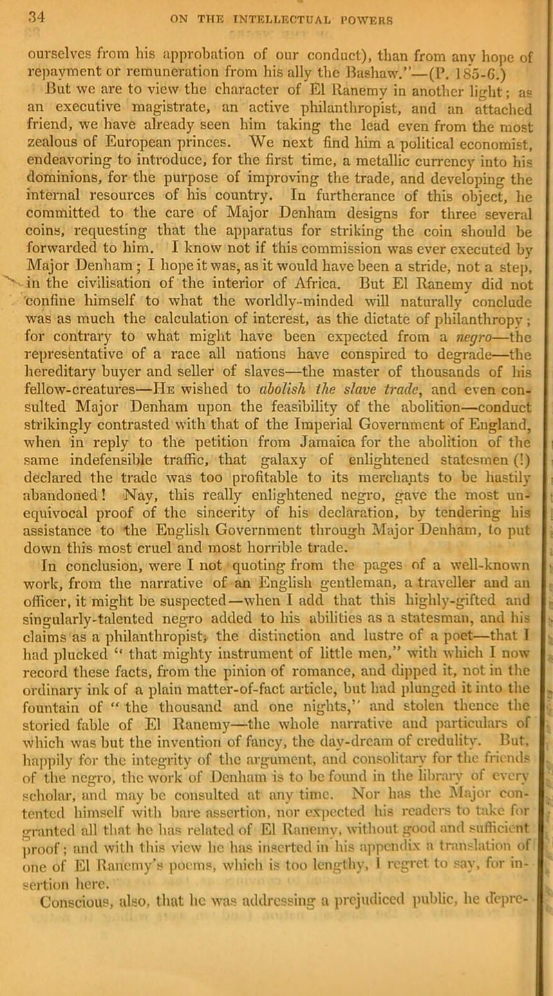 ourselves from his approbation of our conduct), than from any hope of repayment or remuneration from his ally the Bashaw.”—(P. 185-G.) But we are to view the character of El Ranemy in another light; as an executive magistrate, an active philanthropist, and an attached friend, we have already seen him taking the lead even from the most zealous of European princes. We next find him a political economist, endeavoring to introduce, for the first time, a metallic currency into his dominions, for the purpose of improving the trade, and developing the internal resources of his country. In furtherance of this object, he committed to the care of Major Denham designs for three several coins, requesting that the apparatus for striking the coin should be forwarded to him. I know not if this commission was ever executed by Major Denham; I hope it was, as it would have been a stride, not a step, in the civilisation of the interior of Africa. But El Ranemy did not confine himself to what the worldly-minded will naturally conclude was as much the calculation of interest, as the dictate of philanthropv ; for contrary to what might have been expected from a negro—the representative of a race all nations have conspired to degrade—the hereditary buyer and seller of slaves—the master of thousands of his fellow-creatures—He wished to abolish ilie slave trade, and even con- sulted Major Denham upon the feasibility of the abolition—conduct strikingly contrasted with that of the Imperial Government of England, when in reply to the petition from Jamaica for the abolition of the same indefensible traffic, that galaxy of enlightened statesmen (!) declared the trade was too profitable to its merchants to be hastily abandoned! Nay, this really enlightened negro, gave the most un- equivocal proof of the sincerity of his declaration, by tendering his assistance to the English Government through Major Denham, to put down this most cruel and most horrible trade. In conclusion, were I not quoting from the pages of a well-known work, from the narrative of an English gentleman, a traveller and an officer, it might be suspected—when I add that this highly-gifted and singularly-talented negro added to his abilities as a statesman, and his claims as a philanthropist, the distinction and lustre of a poet—that I had plucked “ that mighty instrument of little men,” with which I now record these facts, from the pinion of romance, and dipped it, not in the ordinary ink of a plain matter-of-fact article, but had plunged it into the fountain of “ the thousand and one nights,” and stolen thence the storied fable of El Ranemy—the whole narrative and particulars of which was but the invention of fancy, the day-dream of credulity. But. happily for the integrity of the argument, and consolitary for the friends of the negro, the work of Denham is to be found in the library of every scholar, and may be consulted at any time. Nor has the Major con- tented himself with bare assertion, nor expected his readers to take for granted all that he has related of El Ranemy, without good and sufficient proof; and with this view he has inserted in his appendix a translation of one of El Ranemy’s poems, which is too lengthy, I regret to say, for in- sertion here. Conscious, also, that lie was addressing a prejudiced public, he depre-