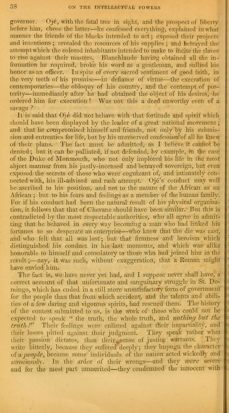 governor Oje, with the fatal tree in sight, and the prospect of liberty before him, chose the latter—he confessed everything, explained in what manner the friends of the blacks intended to act; exposed their projects and intentions ; revealed the resources of his supplies ; and betrayed the attempt which the colored inhabitants intended to make to incite the slaves to rise against their masters. Blanchlaude having obtained all the in- formation he required, broke his word as a gentleman, and sullied his honor as an officer. In spite of every sacred sentiment of good faith, in the very teeth of his promise—in defiance of virtue—the execration of contemporaries—the obloquy of his country, and the contempt of pos- terity—immediately after he had obtained the object of his desires, he ordered him for execution ! Was not this a deed unworthy even of a savage P It is said that Oje did not behave with that fortitude and spirit which should have been displayed by the leader of a great national movement; and that he compromised himself and friends, not only by his submis- sion and entreaties for life, but by his unreserved confession of all he knew of their plans. The fact must be admitted, as I believe it cannot be denied; but it can be palliated, if not defended, by example, in the case of the Duke of Monmouth, who not only implored his life in the most abject manner from his justly-incensed and betrayed sovereign, but even exposed the secrets of those who were cognizant of, and ultimately con- nected with, his ill-advised and rash attempt. Oje’s conduct may well be ascribed to his position, and not to the nature of the African as an African ; but to his fears and feelings as a member of the human family. For if his conduct had been the natural result of his physical organisa- tion, it follows that that of Chevane should have been similar. But this is contradicted by the most respectable authorities, who all agree in admit- ting that he behaved in every way becoming a man who had linked his fortunes to so desperate an enterprise—who knew that the die was cast, and who felt that all was lost; but that firmness and heroism which distinguished his conduct in his last moments, and which was alike honorable to himself and consolatory to those who had joined him in the revolt;—nay, it was such, without exaggeration, that a Roman might have envied him. The fact is, we have never yet had, and I suppose never shall have, a correct account of that unfortunate and sanguinary struggle in St. Do- mingo, which has ended in a still more unsatisfactory form of government for the people than that from which accident, and the talents and abili- ties ol a few daring and vigorous spirits, had rescued them. The history of the contest submitted to us, is the work of those who could not be expected to speak “ the truth, the whole truth, and nothing hut the truth! Their feelings were enlisted against their impartiality, and their losses pitted against their judgment. They speak rather what their passion dictates, than their^sense of justice warrants. They write bitterly, because they suffered deeply; they impugn the character of a people, because some individuals of the nation acted wickedly and atrociously. In the ardor of their wrongs—and they were severe and for the most part unmerited—they condemned the innocent with