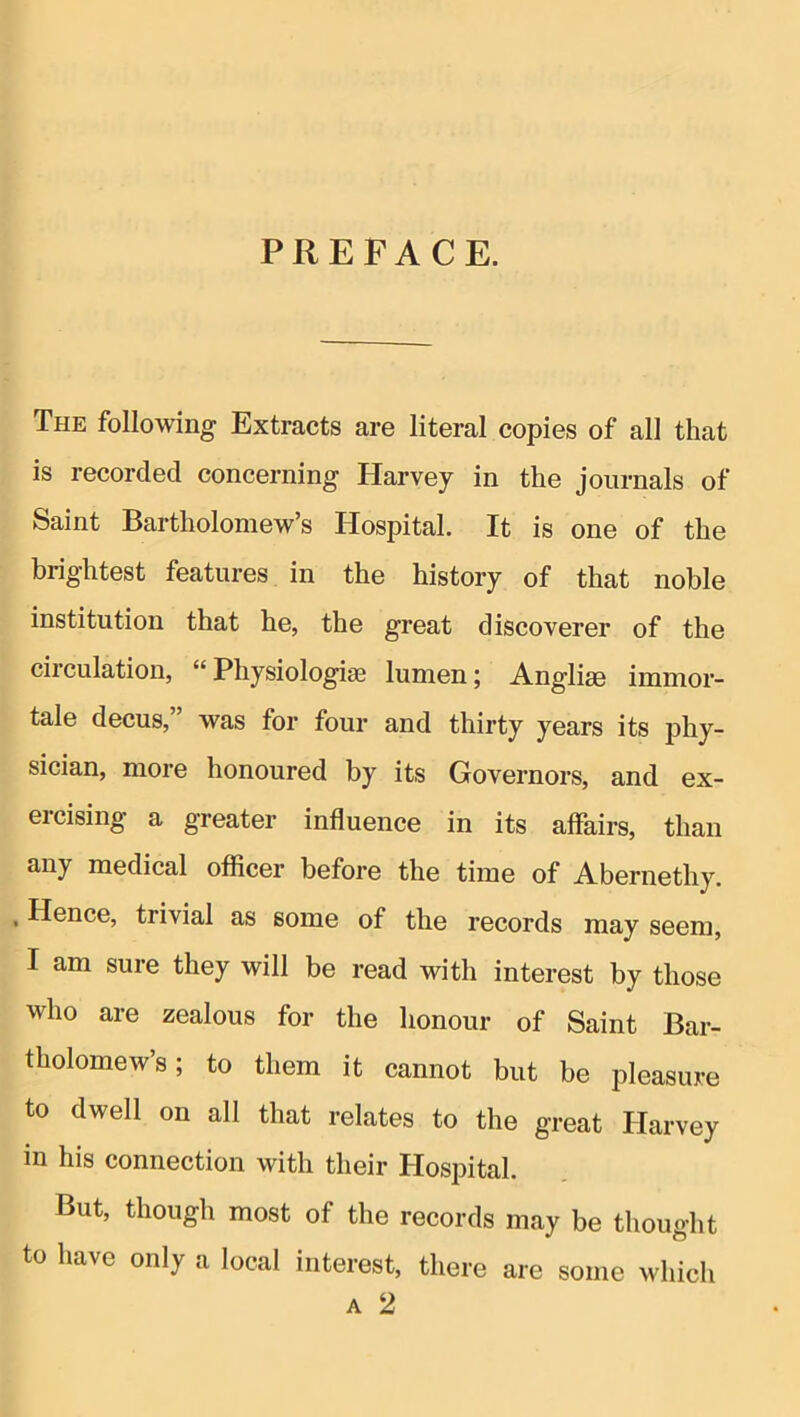 PREFACE. The following Extracts are literal copies of all that is recorded concerning Harvey in the journals of Saint Bartholomew’s Hospital. It is one of the brightest features in the history of that noble institution that he, the great discoverer of the circulation, “ Physiologic lumen; Anglise immor- tale decus,” was for four and thirty years its phy- sician, more honoured by its Governors, and ex- ercising a greater influence in its affairs, than any medical officer before the time of Abernethy. , Hence, trivial as some of the records may seem, I am sure they will be read with interest by those who are zealous for the honour of Saint Bar- tholomew’s; to them it cannot but be pleasure to dwell on all that relates to the great Harvey in his connection with their Hospital. But, though most of the records may be thought to have only a local interest, there are some which A 2