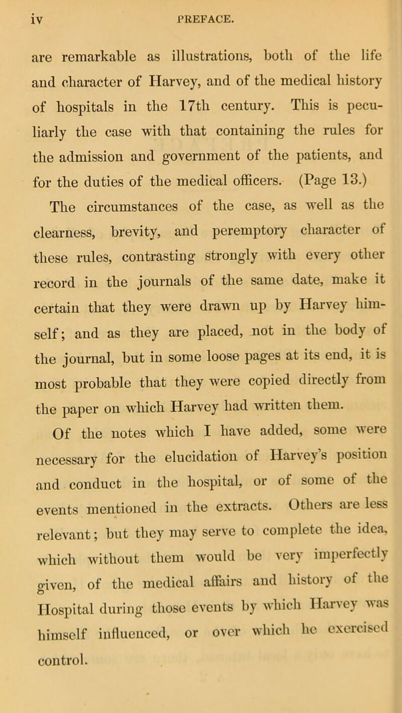 are remarkable as illustrations, both of the life and character of Harvey, and of the medical history of hospitals in the 17th century. This is pecu- liarly the case 'with that containing the rules for the admission and government of the patients, and for the duties of the medical officers. (Page 13.) The circumstances of the case, as well as the clearness, brevity, and peremptory character of these rules, contrasting strongly with every other record in the journals of the same date, make it certain that they were drawn up by Harvey him- self; and as they are placed, not in the body of the journal, but in some loose pages at its end, it is most probable that they were copied directly from the paper on which Harvey had wTitten them. Of the notes which I have added, some were necessary for the elucidation of Harvey s position and conduct in the hospital, or of some of the events mentioned in the extracts. Others are less relevant; but they may serve to complete the idea, which without them would be very imperfectly o-iven, of the medical affairs and history of the Hospital during those events by which Harvey was himself influenced, or over which he exercised control.