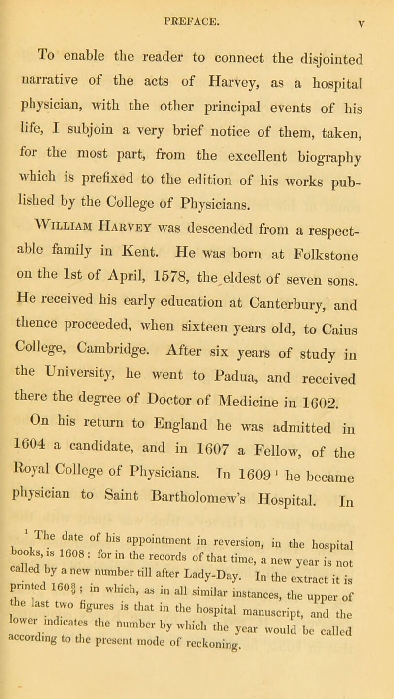 To enable the reader to connect the disjointed narrative of the acts of Harvey, as a hospital physician, with the other principal events of his life, I subjoin a very brief notice of them, taken, foi the most part, fi*om the excellent biography which is prefixed to the edition of his works pub- lished by the College of Physicians. William Harvey was descended from a respect- able family in Kent. He was born at Folkstone on the 1st of April, 1578, the^eldest of seven sons. He received his early education at Canterbury, and thence proceeded, when sixteen years old, to Caius College, Cambridge. After six years of study in the University, he went to Padua, and received there the degree of Doctor of Medicine in 1602. On his return to England he was admitted in 1604 a candidate, and in 1607 a Fellow, of the Royal College of Physicians. In 1609 ' he became physician to Saint Bartholomew’s Hospital. In The date of his appointment in reversion, in the hospital books, IS 1608 ; for in the records of that time, a new year is not called by a new number till after Lady-Day. In the extract it is printed 160§; m which, as in all similar instances, the upper of he last two figures is that in the hospital manuscript, and the ower indicates the number by which the year would be called accoidmg to the present mode of reckoning.