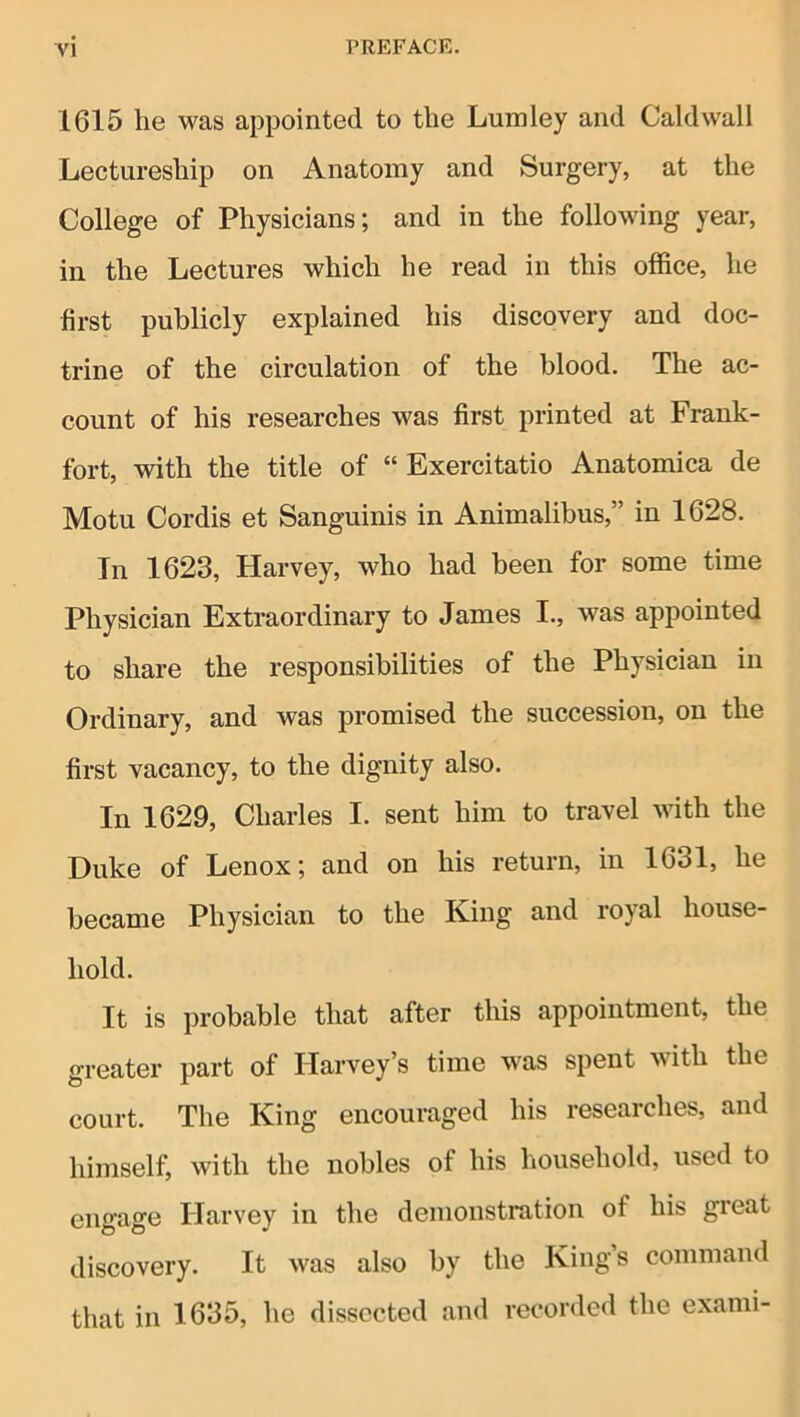 1615 he was appointed to the Lumley and Caldwall Lectureship on Anatomy and Surgery, at the College of Physicians; and in the following year, in the Lectures which he read in this office, he first publicly explained his discovery and doc- trine of the circulation of the blood. The ac- count of his researches was first printed at Frank- fort, with the title of “ Exercitatio Anatomica de Motu Cordis et Sanguinis in Animalibus,” in 1628. In 1623, Harvey, who had been for some time Physician Extraordinary to James I., was appointed to share the responsibilities of the Physician in Ordinary, and was promised the succession, on the first vacancy, to the dignity also. In 1629, Charles I. sent him to travel with the Duke of Lenox; and on his return, in 1631, he became Physician to the King and royal house- hold. It is probable that after this appointment, the greater part of Harvey’s time was spent with the court. The King encouraged his researches, and himself, with the nobles of his household, used to engage Harvey in the demonstration of his great discovery. It was also by the King’s command that in 1635, he dissected and recorded the exami-