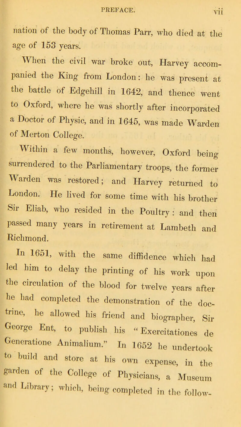 VII nation of the body of Thomas Parr, who died at the age of 153 years. When the civil war broke out, Harvey accom- panied the King from London: he was present at the battle of Edgehill in 1642, and thence went to Oxford, where he was shortly after incorporated a Doctor of Physic, and in 1645, was made Warden of Merton College. Within a few months, however, Oxford being surrendered to the Parliamentary troops, the former Warden was restored; and Harvey returned to Loudon. He lived for some time with his brother Sir Ehab, who resided in the Poultry: and then passed many years in retirement at Lambeth and Richmond. In 1651, with the same diffidence which had led him to delay the printing of his work upon the circulation of the blood for twelve years after he had completed the demonstration of the doc- trine, he allowed his friend and biographer. Sir George Ent, to publish his “ Exercitationes de Generatione Animalium.” In 1652 he undertook to build and store at his own expense, in the garden of the College of Physicians, a Museum and Library; which, being completed in the follow-