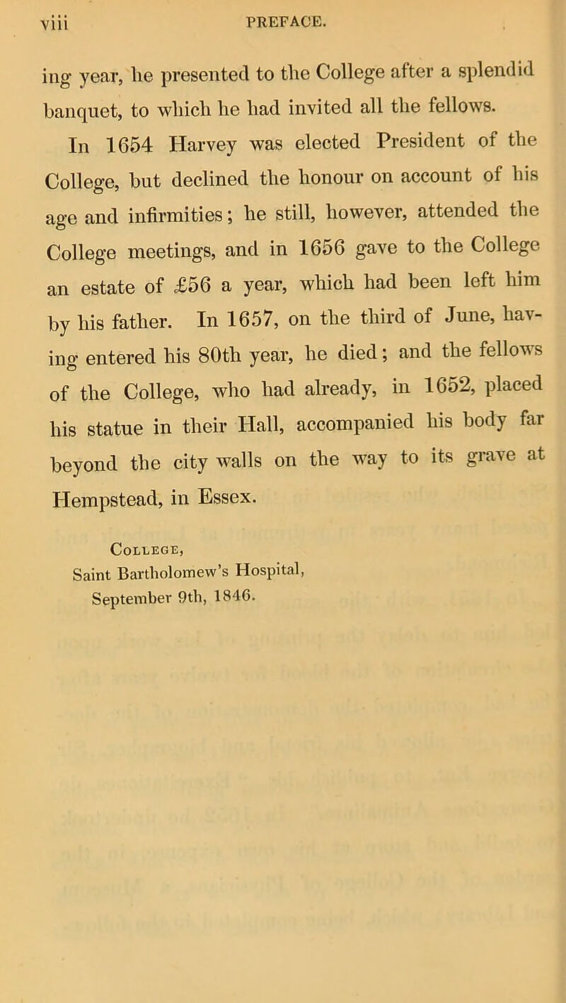 Vlll ing year, be presented to the College after a splendid banquet, to which he had invited all the fellows. In 1654 Harvey was elected President of the College, but declined the honour on account of his age and infirmities; he still, however, attended the College meetings, and in 1656 gave to the College an estate of £56 a yoar, which had been left him by his father. In 1657, on the third of June, hav- ing entered his 80th year, he died; and the fellows of the College, who had already, in 16o2, placed his statue in their Hall, accompanied his body far beyond the city walls on the way to its grave at Hempstead, in Essex. College, Saint Bartholomew’s Hospital, September 9th, 1846.