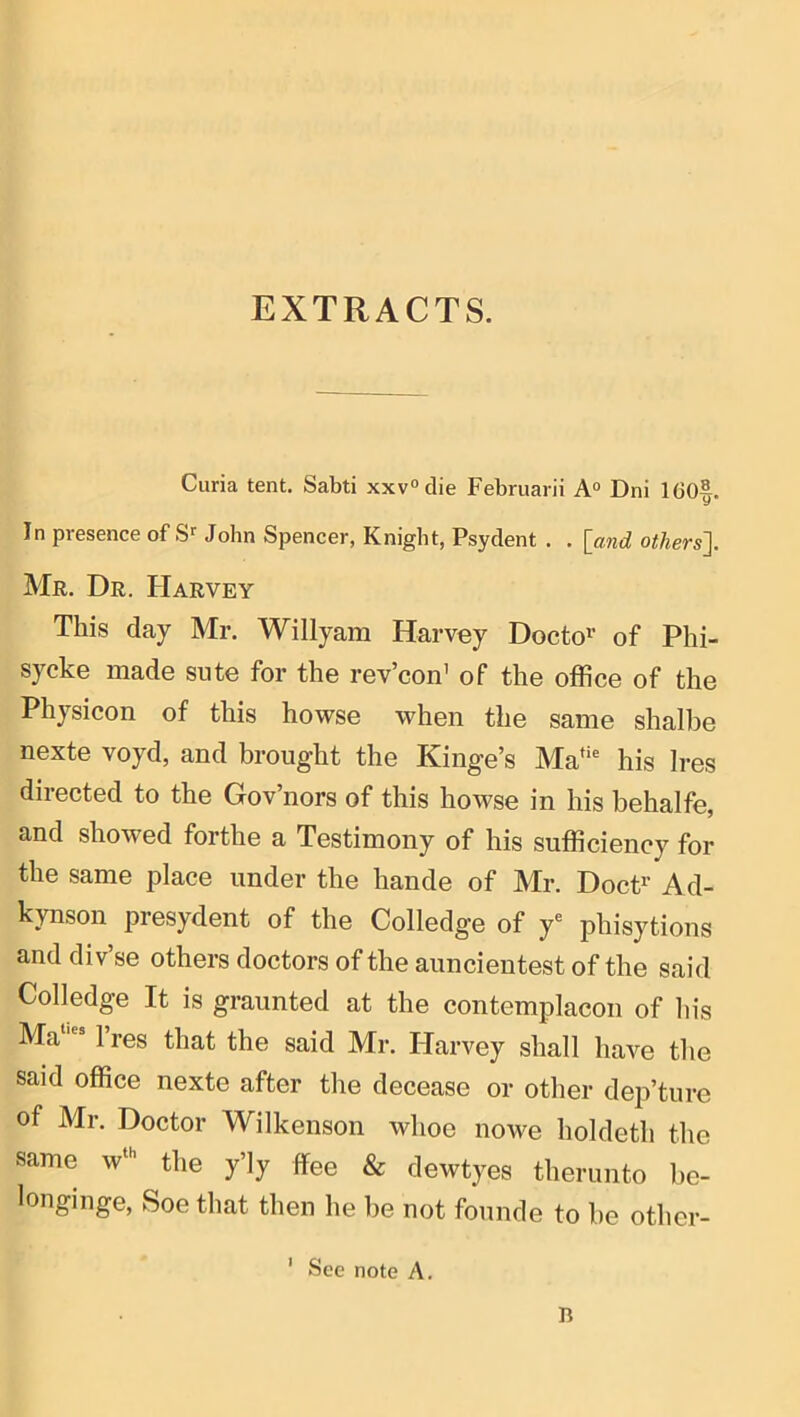 EXTRACTS. Curia tent, Sabti xxv“die Februarii A“ Dni 1G0|. In presence of S' John Spencer, Knight, Psydent . . [and others]. Mr. Dr. Harvey This day Mr. Willyam Harvey Docto^’ of Phi- sycke made siite for the rev’con’ of the office of the Physicon of this howse when the same shalhe nexte voyd, and brought the Kinge’s Ma*‘ his Ires directed to the Gov’nors of this howse in his behalfe, and showed forthe a Testimony of his sufficiency for the same place under the hande of Mr. DocP Ad- kynson presydent of the Colledge of y* phisytions and div’se others doctors of the auncientest of the said Colledge It is graunted at the contemplacon of his Ma “ 1 res that the said Mr. Harvey shall have the said office nexte after the decease or other dep’ture of Mr. Doctor Wilkenson whoe nowe holdeth the same w^” the y’ly flee & dewtyes therunto be- longinge, Soe that then he be not founde to be other- ' See note A, n