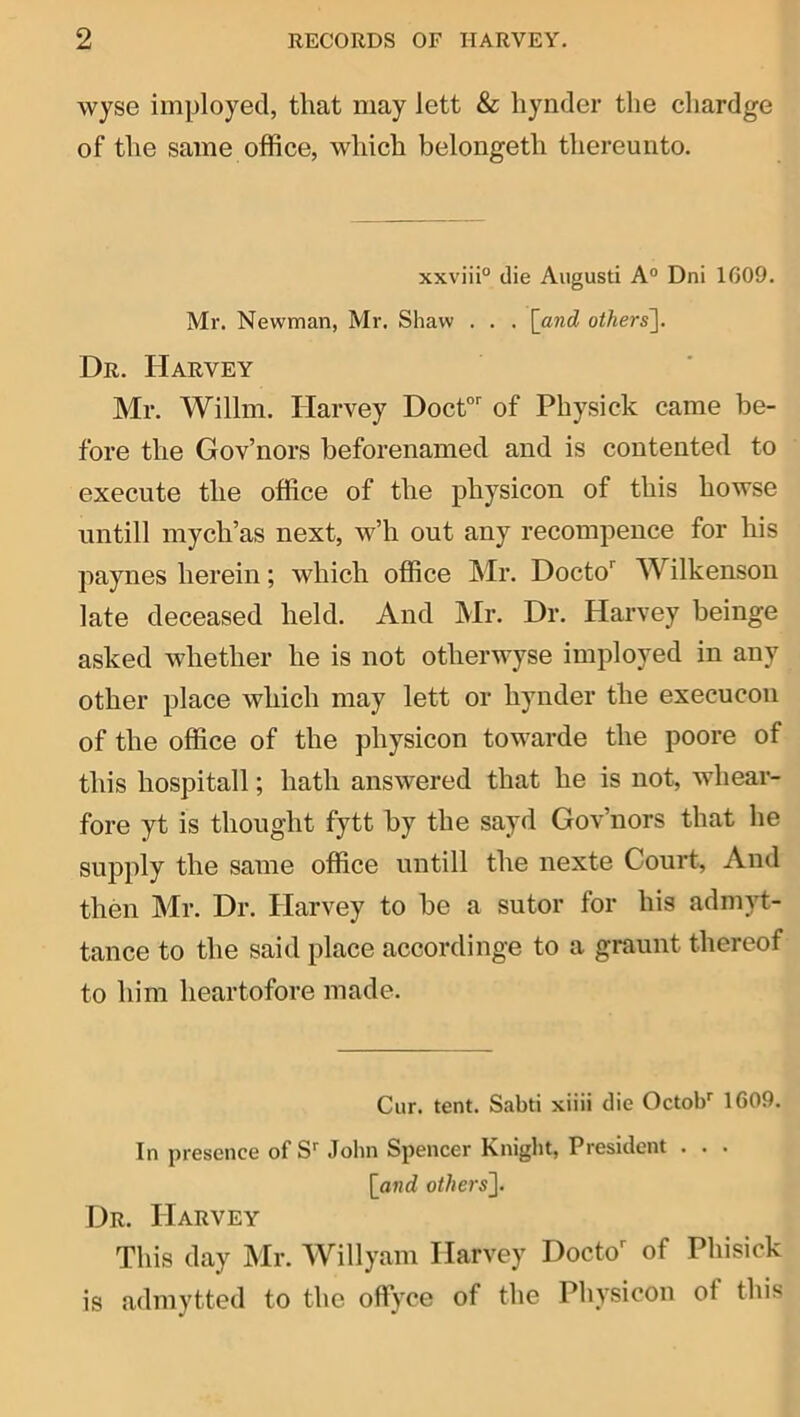 wyse imployed, that may lett & hynder the chardge of the same office, which belongeth thereunto. xxviii® die Aiigusti A° Dni 1G09. Mr. Newman, Mr. Shaw . . . \_and others]. Dr. Harvey Mr. Willm. Harvey Doct”'^ of Physick came be- fore the Gov’nors beforenamed and is contented to execute the office of the physicon of this howse untill mych’as next, w’h out any recompence for his paynes herein; which office Mr. Docto'' Wilkenson late deceased held. And Mr. Dr. Harvey beinge asked whether he is not otherwyse imployed in any other place which may lett or hynder the execucon of the office of the physicon towarde the poore of this hospitall; hath answered that he is not, whear- fore yt is thought fytt by the sayd Gov’nors that he supply the same office untill the nexte Court, And then Mr. Dr. Harvey to be a sutor for his admyt- tance to the said place accordinge to a graunt thereof to him heartofore made. Cur. tent. Sabti xiiii die Octob'' 1609. In presence of John Spencer Knight, President . . . [and others]. Dr. Harvey This day IMr. Willyam Harvey Docto^ of Phisick is admytted to the oflfyce of the Physicon of this