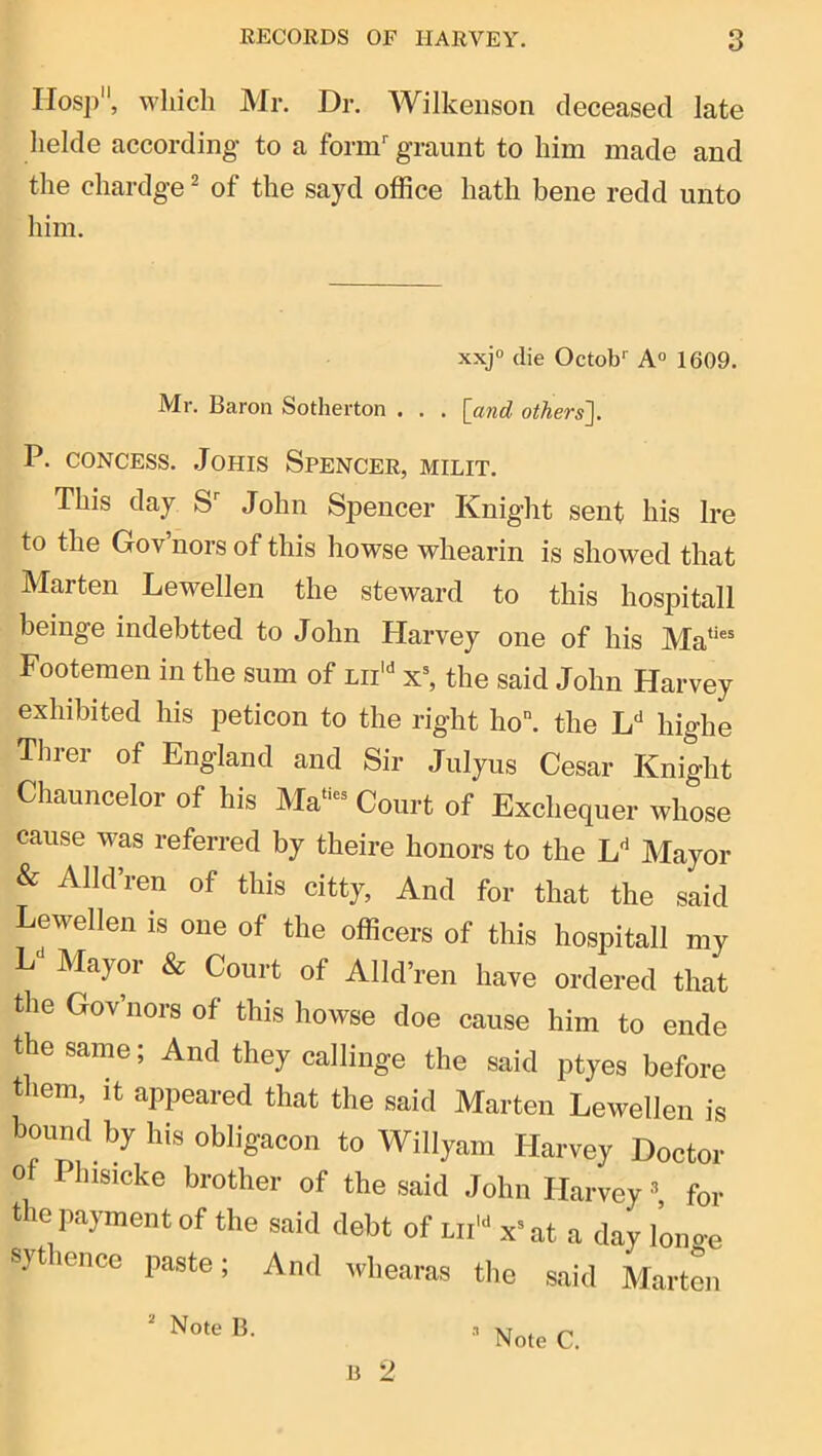 IIosp, which Mr. Dr. Wilkeiison deceased late helde according to a form graimt to him made and the chardge ^ of the sayd office hath bene redd unto him. xxjo die Octob^ A° 1609. Mr. Baron Sotherton . . . [and others]. P. coNCEss. JoHis Spencer, milit. This day S John Spencer Knight sent his Ire to the Gov’nors of this howse whearin is showed that Marten Lewellen the steward to this hospitall beinge indebtted to John Harvey one of his Ma‘‘®* Footemen in the sum of lii'' x^ the said John Harvey exhibited his peticon to the right ho“. the highe Threr of England and Sir Jiilyus Cesar Knight Chauncelor of his Ma“- Court of Exchequer whose cause was referred by theire honors to the L'^ Mayor & Alld’ren of this citty, And for that the said Lewellen is one of the officers of this hospitall my L'* Mayor & Court of Alld’ren have ordered that the GoVnors of this howse doe cause him to ende the same; And they callinge the said ptyes before them, it appeared that the said Marten Lewellen is bound by his obligacon to Willyam Harvey Doctor of Phisicke brother of the said John Harvey *, for the payment of the said debt of lii’'* x= at a day lono-e sythence paste; And whearas the said Marten B 2 •i Note B.