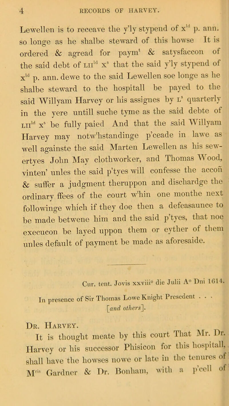 Lewellen is to reoeave the y’ly stypend of x'‘* ]). aim. so longe as he shalbe steward of this howse It is ordered &c agread for paym‘ & satysfaccon of the said debt of lii‘‘* x that the said y’ly stypend of x*‘' p. ann. dewe to the said Lewellen soe longe as he shalbe steward to the hospitall be payed to the said Willyam Harvey or his assignes by l® quarterly in the yere untill suche tyme as the said debte of Lii'*^ x^ be fully paied And that the said Willyam Harvey may notwlistandinge p’ceade in lawe as well againste the said Marten Lewellen as his sew- ertyes John May clothworker, and Thomas AVood, vinten’ unles the said p’tyes will confesse the accoh & suffer a judgment theruppon and dischardge the ordinary ffees of the court w'hin one monthe next followinge which if they doe then a defeasaunce to be made betwene him and the said p’tyes, that noe execucon be layed uppon them or eyther of them unles default of pajmient be made as aforesaide. Cur. tent. Jovis xxviiio die Julii A“ Dni 1G14. In presence of Sir Thomas Lowe Knight Presedent . . . [^and others']. Dr. Harvey. It is thought meate by this court That Mr. Dr. Harvey or his successor Phisicon for this hospitall, shall have the howses nowe or late in the tenures of M’ Gardner & Dr. Bonham, with a p’cell of