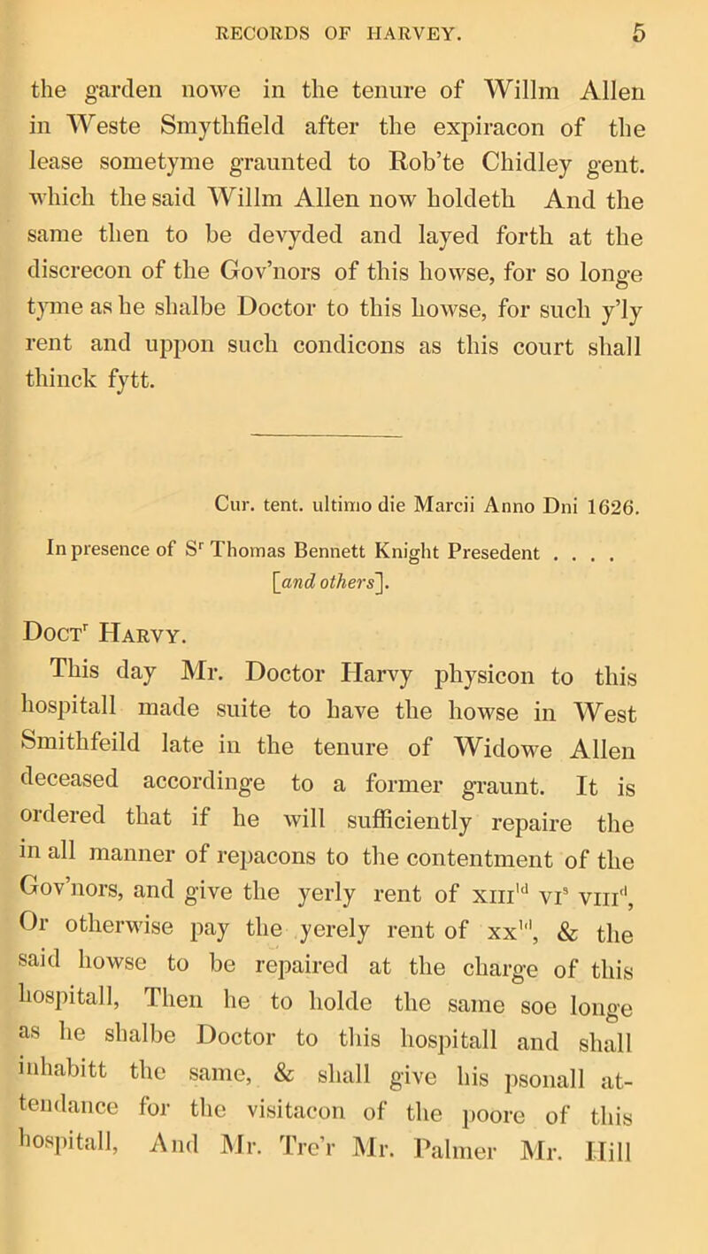 the garden nowe in the tenure of Willm Allen in Weste Smytlifield after the expiracon of the lease sometyme graunted to Rob’te Chidley gent, which tlie said Willm Allen now holdetli And the same then to he devyded and layed forth at the discrecon of the Gov’nors of this howse, for so longe t)ine as he shalbe Doctor to this howse, for such y’ly rent and uppon such condicons as this court shall thiiick fytt. Cur. tent, ultimo die Marcii Anno Dni 1626. In presence of S*^ Thomas Bennett Knight Presedent .... [and others]. Doct'' Harvy. This day Mr. Doctor Harvy jihysicon to this hospitall made suite to have the howse in West Smithfeild late in the tenure of Widowe Allen deceased accordinge to a former graunt. It is ordered that if he will sufficiently repaire the in all manner of repacons to the contentment of the Gov’nors, and give the yerly rent of xiii'*' vi viii'‘. Or otherM'ise pay the yerely rent of xx’’’, & the said howse to be repaired at the charge of this hospitall. Then he to holde the same soe longe as he shalbe Doctor to tliis hospitall and shall inhabitt the same, & shall give his psonall at- tendance for the visitacon of the poore of this I'ospitall, And Mr. Trc’r JMr. Palmer Mr. Hill