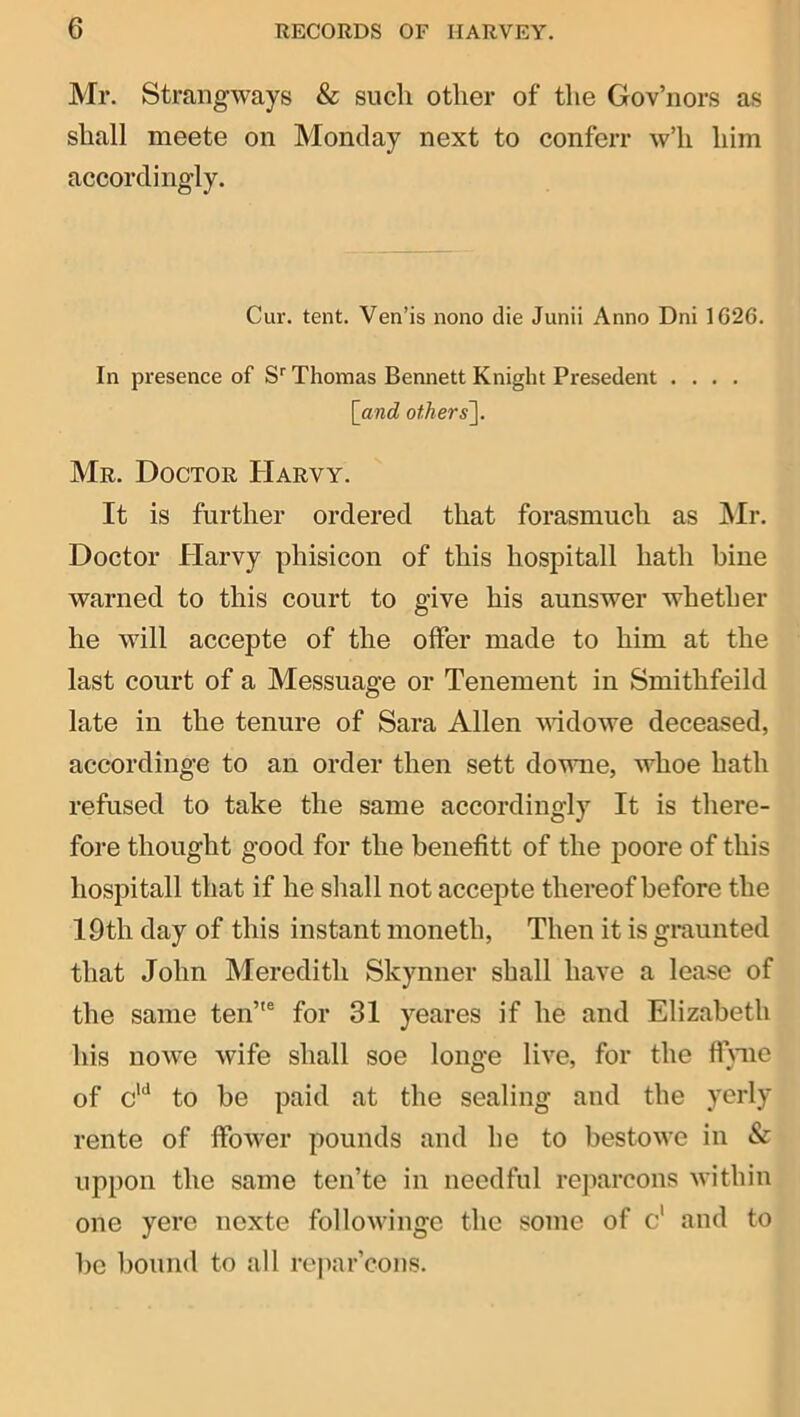 Mr. Strangways & such other of the Gov’iiors as shall meete on Monday next to conferr w’h him accordingly. Cur. tent. Ven’is nono die Junii Anno Dni 1G26. In presence of S'' Thomas Bennett Knight Presedent .... [and others~\. Mr. Doctor Harvy. It is further ordered that forasmuch as ]\Ir. Doctor Harvy phisicon of this hospitall hath bine warned to this court to give his aunswer whether he will accepte of the offer made to him at the last court of a Messuage or Tenement in Smithfeild late in the tenure of Sara Allen vddowe deceased, accordinge to an order then sett downe, whoe hath refused to take the same accordingly It is there- fore thought good for the benefitt of the j50ore of this hospitall that if he shall not accepte thereof before the 19th day of this instant moneth, Then it is graunted that John Meredith Skynner shall have a lease of the same ten’ for 31 yeares if he and Elizabeth his nowe wife shall soe longe live, for the flnie of c’*^ to be paid at the sealing and the yerly rente of ffower pounds and he to bestowe in & uppon the same ten’te in needful rejiarcons within one yere nexte followinge the some of c' and to bo bound to all rejiar’cons.