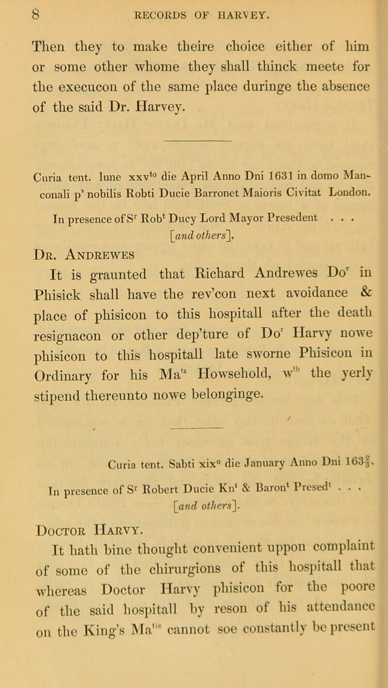 Then they to make theire choice either of liim or some other whome they shall thinck meete for the execucon of the same place duringe the absence of the said Dr. Harvey. Curia tent, lune xxv‘“ die April Anno Dni 1631 in domo Man~ conali p’ nobilis Robti Ducie Barronet Maioris Civitat London. In presence of Rob‘ Ducy Lord Mayor Presedent . . . [_and others]. Dr. Andrewes It is graunted that Richard Andrewes Do in Phisick shall have the rev’con next avoidance & place of phisicon to this hospitall after the death resignacon or other dep’ture of Do'^ Harvy nowe phisicon to this hospitall late sworne Phisicon in Ordinary for his Ma'^ Howsehold, w‘ the yerly stipend thereunto nowe belonginge. Curia tent. Sabti xix® die January Anno Dni 163|. In presence of S'’ Robert Ducie Kn‘ & Baron* Presed' . . . [^and others]. Doctor Harvy. It hath bine thought convenient nppon complaint of some of the chirurgions of this hospitall that whereas Doctor Harvy phisicon for the poore of the said hospitall by reson of his attendance on the King’s hfa' cannot soe constantly be present