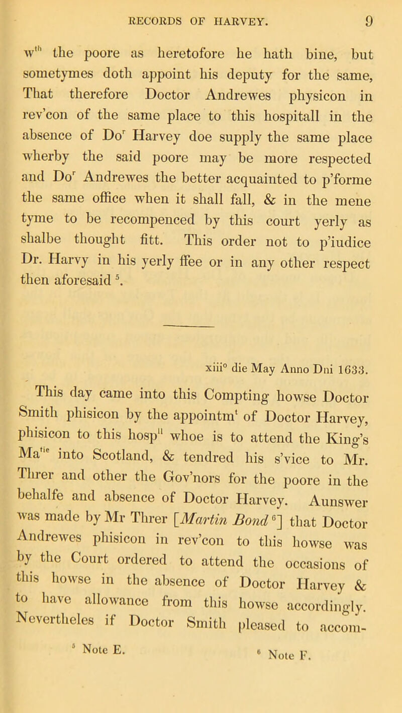 w' the poore as heretofore he hath bine, but sometymes doth appoint his deputy for the same, That therefore Doctor Andrewes physicon in rev’con of the same place to this hospitall in the absence of Do'' Harvey doe supply the same place wherby the said poore may be more respected and Do'' Andrewes the better acquainted to p’forme the same office when it shall fall, & in the mene tyme to be recompenced by this court yerly as shalbe thought fitt. This order not to p’iudice Dr. Harvy in his yerly ffee or in any other respect then aforesaid ^ xiii° die May Anno Dni 1033. This day came into this Compting howse Doctor Smith phisicon by the appointm‘ of Doctor Harvey, phisicon to this hosp whoe is to attend the King’s Ma“' into Scotland, & tendred his s’vice to Mr. Thiei and other the Gov’nors for the poore in the behalfe and absence of Doctor Plarvey. Aunswer Avas made by Mr Threr {^Martin Bond^'] that Doctor Andrewes phisicon in rev’con to this howse was by the Court ordered to attend the occasions of tins howse in the absence of Doctor Harvey & to have allowance from this howse accordingly. Nevertheles if Doctor Smith pleased to accom- “ Note E.