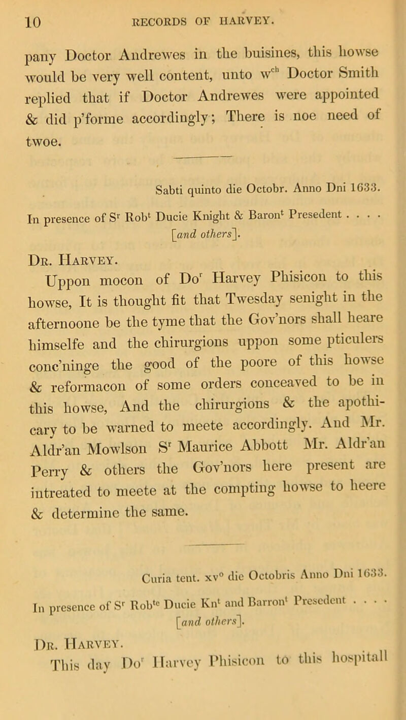 pany Doctor Andrewes in tlie buisines, this bowse would be very well content, unto w'*’ Doctor Smith replied that if Doctor Andrewes were appointed & did p’forme accordingly; There is noe need of twoe. Sabti quinto die Octobr. Anno Dni 1633. In presence of Rob* Ducie Knight & Baron* Presedent .... [and others\. Dr. Harvey. Uppon mocon of Do' Harvey Phisicon to this howse, It is thought fit that Twesday senight in the afternoone be the tyme that the Gov’nors shall heare himselfe and the chirurgions uppon some pticulers conc’ninge the good of the poore of this howse & reformacon of some orders conceaved to be in this howse, And the chirurgions & the apothi- cary to be warned to meete accordingly. And :Mr. Aldr’an Mowlson S' Maurice Abbott hlr. Aldrau Perry & others the Gov’nors here present are intreated to meete at the compting howse to heere & determine the same. Curia tent. xv° die Octobris Anno Dni 1633. In presence of Rob'-^ Ducie Kn* and Barron* Presedent . . . . [and othenf\. Dr. Harvey. This day Do' Harvey Phisicon to this hospitall