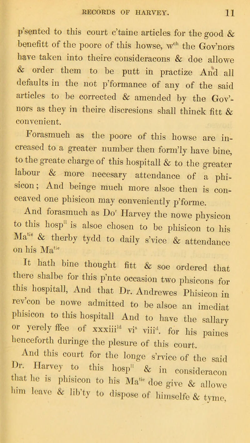 p’sented to this court c’taine articles for the good & benefitt of the poore of this howse, w''’ the Gov’nors have taken into theire consideracons & doe allowe & order them to be putt in practize And all defaults in the not p’formance of any of the said articles to be corrected & amended by the Gov’- nors as they in theire discresions shall thinck fitt & convenient. Forasmuch as the poore of this howse are in- creased to a greater number then form’ly have bine, to thegTeate charge of this hospitall & to the greater labour & more necesary attendance of a phi- sicon; And beinge much more alsoe then is con- ceaved one phisicon may conveniently p’forme. And forasmuch as Do’ Harvey the nowe physicon to this hosp is alsoe chosen to be phisicon to his Ma’ & therby tycid to daily s’vice & attendance on his Ma*'^ It hath bine thought fitt & soe ordered that there shalbe for this p’nte occasion two phsicons for this hospitall, And that Dr. Andrewes Phisicon in rev’con be nowe admitted to be alsoe an imediat phisicon to this hospitall And to have the sailary or yerely flee of xxxiii* vi* viii->, for his paines henceforth duringe the plesure of this court. And this court for the longe s’rvice of the said Dr. Harvey to this hosp & h, consideracon that he IS phisicon to his Ma“' doe give & .allowe hm, leave & lih’ty to dispose of himsolfe & tyme,
