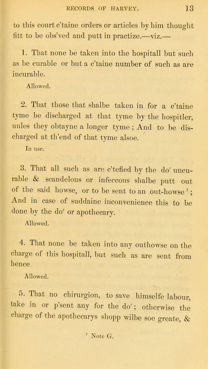to this court c’taine orders or articles by him thought fitt to be obs’ved and j3utt in practize.—viz.— 1. That none be taken into the hospitall but such as be curable or but a c’taine number of such as are incurable. Allowed. 2. That those that shalbe taken in for a c’taine tyme be discharged at that tyme by the hospitler, iinles they obtayne a longer tyme; And to be dis- charged at th’end of that tyme alsoe. In use. 3. That all such as are c’tefied by the do' uncu- rable & scandelous or infeccous shalbe putt out of the said howse, or to be sent to an out-howse ^; And in case of suddaine inconvenience this to be done by the do' or apothecary. Allowed. 4. That none be taken into any outhowse on the charge of this hospitall, but such as are sent from hence, Allowed. 5. That no chirurgion, to save himselfe labour, take in or p’sent any for the do'; otherwise the charge of the apothecarys shopp wilbe soe greate, &