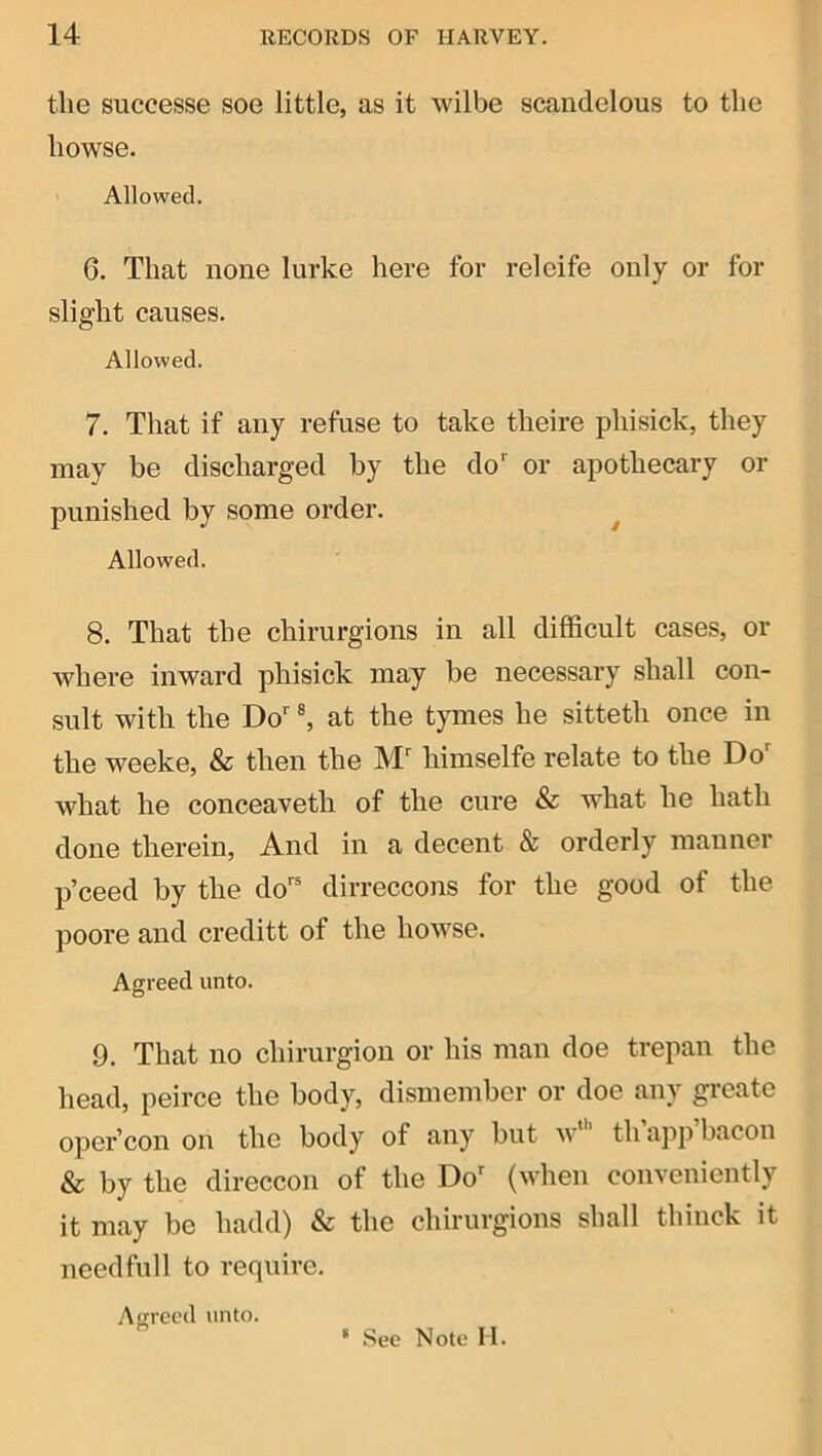 the successe soe little, as it wilbe scandelous to the howse. ' Allowed. 6. That none lurke here for releife only or for slight causes. Allowed. 7. That if any refuse to take theire phisick, they may be discharged by the do' or apothecary or punished by some order. ^ Allowed. 8. That the chirurgions in all difficult cases, or where inward phisick may be necessary shall con- sult with the Do' ®, at the tymes he sitteth once in the weeke, & then the M' himselfe relate to the Do' what he conceaveth of the cure & what he hath done therein. And in a decent & orderly manner p’ceed by the do' dirreccons for the good of the poore and creditt of the howse. Agreed unto. 9. That no chirurgiou or his man doe trepan the head, peirce the body, dismember or doe any greate oper’con on the body of any but w’ th app bacon & by the direccon of the Do' (when conveniently it may be hadd) & the chirurgions shall thinck it needfull to require. Agreed unto. * See Note M.
