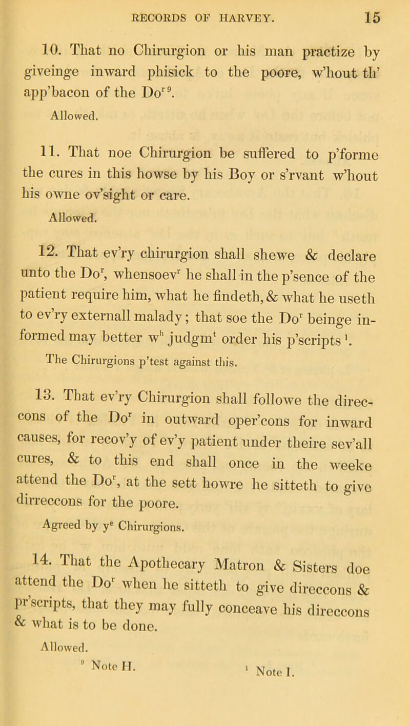 10. That no CUirurgion or his man practize by giveinge inward phisick to the poore, w’hout th’ app’bacon of the Do’’®. Allowed. 11. That noe Chirurgion be suffered to p’forme the cures in this howse by his Boy or s’rvant w’hout his owne oVsight or care. Allowed. 12. That ev’ry chirurgion shall she we & declare unto the Doh whensoev’’ he shall in the p’sence of the patient require him, what he findeth,& what he useth to ev’ry externall malady; that soe the Do^ beinge in- formed may better w'’ judgrn* order his p’scripts'. The Chirurgions p’test against this. 13. That ev’ry Chirurgion shall followe the direc- cons of the Do^ in outward oper’cons for inward causes, for recov’y of ev’y patient under theire sev’all cures, & to this end shall once in the weeke attend the Do^ at the sett howre he sitteth to give dirreccons for the poore. Agreed by y® Chirurgions. 14. That the Apothecary Matron & Sisters doe attend the Do*^ when he sitteth to give direccons & pr’scripts, that they may fully conceave his direccons & what is to be done. Allowed.
