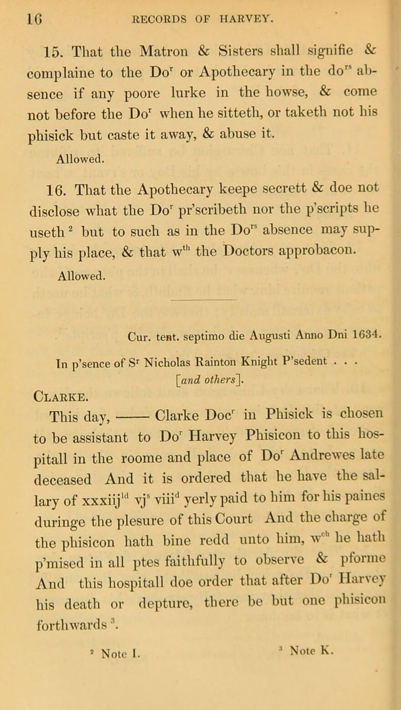 15. That the Matron & Sisters shall signifie & complaine to the Do or Apothecary in the do‘ ah- ' sence if any poore lurke in the howse, & come not before the Do when he sitteth, or taketh not his phisick but caste it away, & abuse it. Allowed. 16. That the Apothecary keepe secrett & doe not disclose what the Do pr’scribeth nor the p’scripts he useth 2 but to such as in the Do^ absence may sup- ply his place, & that w'’ the Doctors approbacon. Allowed. Cur. tcHt. septimo die August! Anno Dni 1634. In p’sence of Nicholas Rainton Knight P’sedent . . . \_and others]. Clarke. This day, Clarke Doc in Phisick is chosen to be assistant to Do Harvey Phisicon to this hos- pitall in the roome and place of Do Andrewes late deceased And it is ordered that he have the sal- lary of xxxiij'*' vj“ viiP yerly paid to him for his paines duringe the plesure of this Court And the charge of the phisicon hath bine redd unto him, w he hath p’mised in all ptes faithfully to observe & pforme And this hospitall doe order that after Do Harvey his death or depture, there be but one phisicon forth wards