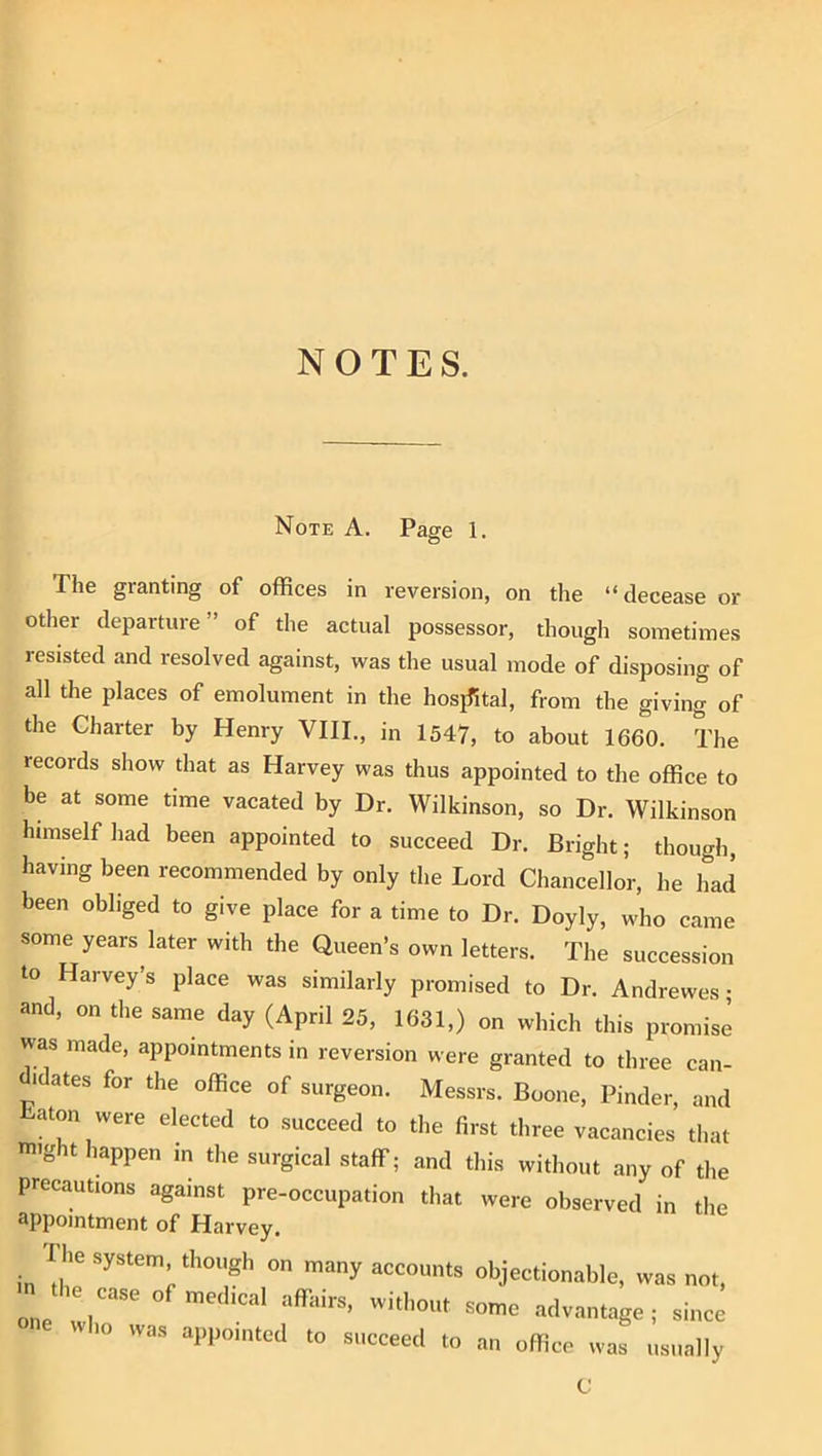 Note A. Page 1. The granting of offices in reversion, on the “decease or other departure” of the actual possessor, though sometimes resisted and resolved against, was the usual mode of disposing of all the places of emolument in the hosiTital, from the giving of the Charter by Henry VIII., in 1547, to about 1660. The records show that as Harvey was thus appointed to the office to be at some time vacated by Dr. Wilkinson, so Dr. Wilkinson himself had been appointed to succeed Dr. Bright; though, having been recommended by only the Lord Chancellor, he had been obliged to give place for a time to Dr. Doyly, who came some years later with the Queen’s own letters. The succession to Harvey’s place was similarly promised to Dr. Andrewes • and, on the same day (April 25, 1631,) on which this promise was made, appointments in reversion were granted to three can- jdates for the office of surgeon. Messrs. Boone, Finder, and — ....L, was appointed to succeed ftuiiie aavantage ; since to an office was usually C