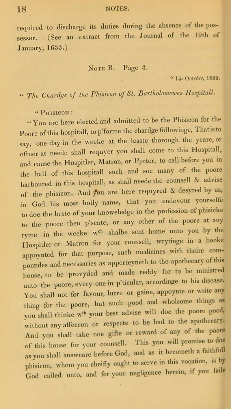 req\iired to discharge its duties during the absence of the pos- sessor. (See an extract from the Journal of the 19th of January, 1633.) Note B. Page 3. “ 14» Octobr, 1609. “ The Chardge of the Phisicon of St. Bartholomewes Hospitall. “ Phisicon : “ You are here elected and admitted to be the Phisicon for the Poore of this hospitall, to p’forme the chardge followinge, Thatisto say, one day in the weeke at the leaste thorough the yeare, or oftner as neede shall requyer you shall come to this Hospitall, and cause the Hospitler, Matron, or Porter, to call before you in the hall of this hospitall such and soe many of the poore harboured in this hospitall, as shall neede the counsell & advise of the phisicon. And ^ou are here requyred & desyred by us, in God his most holly name, that you endevour yourselfe to doe the beste of your knoweledge in the profession of phisicke to the poore then p’sente, or any other of the poore at any tyme in the weeke w'h shalbe sent home unto you by die Hospitler or Matron for your counsell, wrydnge in a booke appoynted for that purpose, such medicines with theire com- poundes and necessaries as apperteyneth to the apothecary of this house, to be provyded and made reddy for to be ministred unto the poore, every one in p’ticular, accordinge to his disease. You shall not for fovour, lucre or gaine, appoynte or write any thing for the poore, but such good and wholsome things as you shall thinke w“* your best advise will doe the poore good, without any aflfeccon or respecte to be had to die apothecary. And you shall take noe gifte or reward of any of the poore of this house for your counsell. This you will promise to doe as you shall answeare before God, and as it becometli a faithfull phisicon. whom you cheifly ought to serve in this vocation, is by God called unto, and for your negligence herein, if you fade