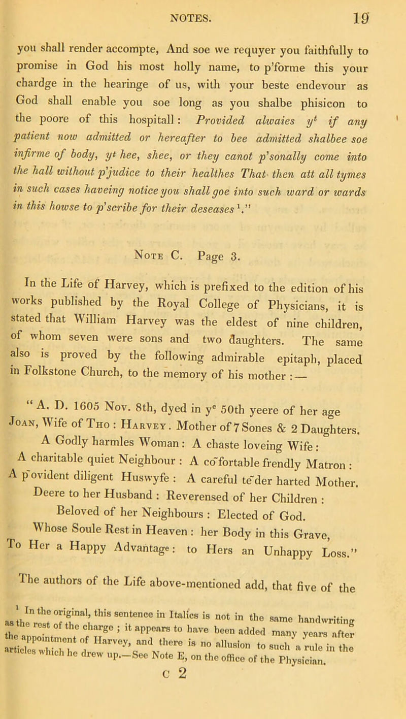 you shall render accompte, And soe we requyer you faithfully to promise in God his most holly name, to p’forme this your chardge in the hearinge of us, with your beste endevour as God shall enable you soe long as you shalbe phisicon to the poore of this hospitall : Provided alwaies y*' if any patient now admitted or hereafter to bee admitted shalbee soe infirme of body, yt hee, shee, or they canot p'sonally come into the hall without pjudice to their healthes That- then att all tymes in such cases haveiny notice you shall goe into such ward or wards in this howse to p'scribe for their deseases^ Note C. Page 3. In the Life of Harvey, which is prefixed to the edition of his works published by the Royal College of Physicians, it is stated that William Harvey was the eldest of nine children, of whom seven were sons and two daughters. The same also is proved by the following admirable epitaph, placed in Folkstone Church, to the memory of his mother : A. D. 1605 Nov. 8th, dyed in y® 50th yeere of her age Joan, Wife of Tho : Harvey. Mother of 7Sones & 2 Daughters. A Godly harmles Woman : A chaste loveing Wife : A charitable quiet Neighbour : A co'fortable frendly Matron : A p-ovident diligent Huswyfe : A careful te'der harted Mother. Deere to her Husband : Reverensed of her Children : Beloved of her Neighbours : Elected of God. Whose Soule Rest in Heaven : her Body in this Grave, To Her a Happy Advantage: to Hers an Unhappy Loss.” The authors of the Life above-mentioned add, that five of the asthe handwriting rest of the charge ; it appears to have been added many years after h appointment of Harvey, and there is no allusion to such Vrl in he h. N.,e E, ,h. c 2
